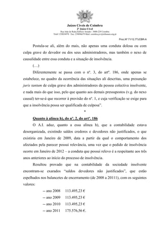 Juízos Cíveis de Coimbra
2º Juízo Cível
Rua João de Ruão,Edificio Arnado - 3000-229 Coimbra
Telef: 239854970 Fax: 239096679 Mail: coimbra.jcv@tribunais.org.pt
Proc.Nº 71/12.7TJCBR-A
Postula-se ali, além do mais, não apenas uma conduta dolosa ou com
culpa grave do devedor ou dos seus administradores, mas também o nexo de
causalidade entre essa conduta e a situação de insolvência.
(…)
Diferentemente se passa com o nº. 3, do artº. 186, onde apenas se
estabelece, no quadro da ocorrência das situações ali descritas, uma presunção
juris tantum de culpa grave dos administradores da pessoa colectiva insolvente,
e nada mais do que isso, pelo que quanto aos demais pressupostos (v.g. do nexo
causal) ter-se-á que recorrer à previsão do nº. 1, e cuja verificação se exige para
que a insolvência possa ser qualificada de culposa”.
*
Quanto à alínea h), do nº. 2, do artº. 186
O A.I. aduz, quanto a essa alínea h), que a contabilidade estava
desorganizada, existindo saldos credores e devedores não justificados, o que
existiria em Janeiro de 2009, data a partir da qual o comportamento dos
afectados pela parecer possui relevância, uma vez que o pedido de insolvência
ocorre em Janeiro de 2012 – a conduta que possui relevo é a respeitante aos três
anos anteriores ao início do processo de insolvência.
Resultou provado que na contabilidade da sociedade insolvente
encontram-se exarados “saldos devedores não justificados”, que estão
espelhados nos balancetes de encerramento (de 2008 a 20111), com os seguintes
valores:
-- ano 2008 113.495,23 €
-- ano 2009 113.495,23 €
-- ano 2010 113.495,23 €
-- ano 2011 175.576,56 €.
 