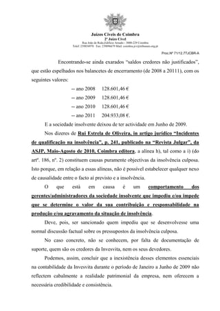Juízos Cíveis de Coimbra
2º Juízo Cível
Rua João de Ruão,Edificio Arnado - 3000-229 Coimbra
Telef: 239854970 Fax: 239096679 Mail: coimbra.jcv@tribunais.org.pt
Proc.Nº 71/12.7TJCBR-A
Encontrando-se ainda exarados “saldos credores não justificados”,
que estão espelhados nos balancetes de encerramento (de 2008 a 20111), com os
seguintes valores:
-- ano 2008 128.601,46 €
-- ano 2009 128.601,46 €
-- ano 2010 128.601,46 €
-- ano 2011 204.933,08 €.
E a sociedade insolvente deixou de ter actividade em Junho de 2009.
Nos dizeres de Rui Estrela de Oliveira, in artigo jurídico “Incidentes
de qualificação na insolvência”, p. 241, publicado na “Revista Julgar”, da
ASJP, Maio-Agosto de 2010, Coimbra editora, a alínea h), tal como a i) (do
artº. 186, nº. 2) constituem causas puramente objectivas da insolvência culposa.
Isto porque, em relação a essas alíneas, não é possível estabelecer qualquer nexo
de causalidade entre o facto aí previsto e a insolvência.
O que está em causa é um comportamento dos
gerentes/administradores da sociedade insolvente que impediu e/ou impede
que se determine o valor da sua contribuição e responsabilidade na
produção e/ou agravamento da situação de insolvência.
Deve, pois, ser sancionado quem impediu que se desenvolvesse uma
normal discussão factual sobre os pressupostos da insolvência culposa.
No caso concreto, não se conhecem, por falta de documentação de
suporte, quem são os credores da Invesvita, nem os seus devedores.
Podemos, assim, concluir que a inexistência desses elementos essenciais
na contabilidade da Invesvita durante o período de Janeiro a Junho de 2009 não
reflectem cabalmente a realidade patrimonial da empresa, nem oferecem a
necessária credibilidade e consistência.
 