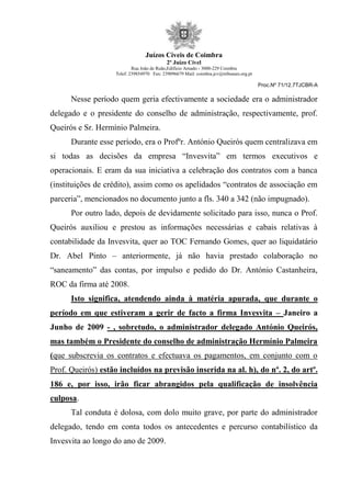 Juízos Cíveis de Coimbra
2º Juízo Cível
Rua João de Ruão,Edificio Arnado - 3000-229 Coimbra
Telef: 239854970 Fax: 239096679 Mail: coimbra.jcv@tribunais.org.pt
Proc.Nº 71/12.7TJCBR-A
Nesse período quem geria efectivamente a sociedade era o administrador
delegado e o presidente do conselho de administração, respectivamente, prof.
Queirós e Sr. Hermínio Palmeira.
Durante esse período, era o Profºr. António Queirós quem centralizava em
si todas as decisões da empresa “Invesvita” em termos executivos e
operacionais. E eram da sua iniciativa a celebração dos contratos com a banca
(instituições de crédito), assim como os apelidados “contratos de associação em
parceria”, mencionados no documento junto a fls. 340 a 342 (não impugnado).
Por outro lado, depois de devidamente solicitado para isso, nunca o Prof.
Queirós auxiliou e prestou as informações necessárias e cabais relativas à
contabilidade da Invesvita, quer ao TOC Fernando Gomes, quer ao liquidatário
Dr. Abel Pinto – anteriormente, já não havia prestado colaboração no
“saneamento” das contas, por impulso e pedido do Dr. António Castanheira,
ROC da firma até 2008.
Isto significa, atendendo ainda à matéria apurada, que durante o
período em que estiveram a gerir de facto a firma Invesvita – Janeiro a
Junho de 2009 - , sobretudo, o administrador delegado António Queirós,
mas também o Presidente do conselho de administração Hermínio Palmeira
(que subscrevia os contratos e efectuava os pagamentos, em conjunto com o
Prof. Queirós) estão incluídos na previsão inserida na al. h), do nº. 2, do artº.
186 e, por isso, irão ficar abrangidos pela qualificação de insolvência
culposa.
Tal conduta é dolosa, com dolo muito grave, por parte do administrador
delegado, tendo em conta todos os antecedentes e percurso contabilístico da
Invesvita ao longo do ano de 2009.
 