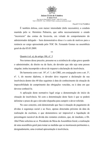 Juízos Cíveis de Coimbra
2º Juízo Cível
Rua João de Ruão,Edificio Arnado - 3000-229 Coimbra
Telef: 239854970 Fax: 239096679 Mail: coimbra.jcv@tribunais.org.pt
Proc.Nº 71/12.7TJCBR-A
É também dolosa, com menor intensidade (dolo necessário), a conduta
mantida pelo sr. Hermínio Palmeira, que sabia necessariamente o estado
“incorrecto” das contas da Invesvita, em virtude do comportamento do
administrador delegado – bem demonstrativo disso é a carta de motivos para a
renúncia ao cargo apresentada pelo TOC Dr. Fernando Gomes na assembleia
geral do dia 05.03.2009.
**
Quanto à al. a), do artigo 186, nº. 3
Nos termos desse preceito, presume-se a existência de culpa grave quando
o administrador, de direito ou de facto, do devedor que não seja uma pessoa
singular, tenha incumprido o dever de requerer a declaração de insolvência.
De harmonia com o art. 18º, nº. 1, do CIRE, em conjugação com o art. 3º,
nº. 1, do mesmo diploma, o devedor deve requerer a declaração da sua
insolvência dentro dos 60 dias seguintes à data do conhecimento da situação de
impossibilidade de cumprimento das obrigações vencidas, ou à data em que
devesse conhecê-la.
A aplicação deste normativo legal exige a demonstração do início da
situação de insolvência. Só com a determinação deste facto é que se poderá
delimitar o prazo de que o devedor dispunha para cumprir o dever referido.
No caso concreto, está demonstrado que face à situação de pagamento de
dívidas à segurança social e ao fisco, apenas detectadas próximo da data da
realização da escritura, o que demonstrava ser impossível a liquidação de
percentagem razoável da dívida dos restantes credores, que, de imediato, o Dr.
Abel Pinto solicitou ao sr. Presidente da Mesa da Assembleia Geral, a realização
de uma assembleia geral para tomar as medidas que se mostrassem pertinentes e,
designadamente, uma eventual apresentação à insolvência.
 