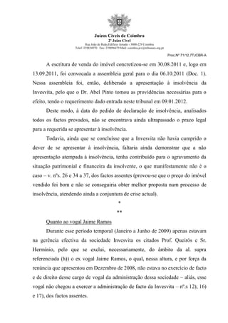 Juízos Cíveis de Coimbra
2º Juízo Cível
Rua João de Ruão,Edificio Arnado - 3000-229 Coimbra
Telef: 239854970 Fax: 239096679 Mail: coimbra.jcv@tribunais.org.pt
Proc.Nº 71/12.7TJCBR-A
A escritura de venda do imóvel concretizou-se em 30.08.2011 e, logo em
13.09.2011, foi convocada a assembleia geral para o dia 06.10.2011 (Doc. 1).
Nessa assembleia foi, então, deliberado a apresentação à insolvência da
Invesvita, pelo que o Dr. Abel Pinto tomou as providências necessárias para o
efeito, tendo o requerimento dado entrada neste tribunal em 09.01.2012.
Deste modo, à data do pedido de declaração de insolvência, analisados
todos os factos provados, não se encontrava ainda ultrapassado o prazo legal
para a requerida se apresentar à insolvência.
Todavia, ainda que se concluísse que a Invesvita não havia cumprido o
dever de se apresentar à insolvência, faltaria ainda demonstrar que a não
apresentação atempada à insolvência, tenha contribuído para o agravamento da
situação patrimonial e financeira da insolvente, o que manifestamente não é o
caso – v. nºs. 26 e 34 a 37, dos factos assentes (provou-se que o preço do imóvel
vendido foi bom e não se conseguiria obter melhor proposta num processo de
insolvência, atendendo ainda a conjuntura de crise actual).
*
**
Quanto ao vogal Jaime Ramos
Durante esse período temporal (Janeiro a Junho de 2009) apenas estavam
na gerência efectiva da sociedade Invesvita os citados Prof. Queirós e Sr.
Hermínio, pelo que se exclui, necessariamente, do âmbito da al. supra
referenciada (h)) o ex vogal Jaime Ramos, o qual, nessa altura, e por força da
renúncia que apresentou em Dezembro de 2008, não estava no exercício de facto
e de direito desse cargo de vogal da administração dessa sociedade – aliás, esse
vogal não chegou a exercer a administração de facto da Invesvita – nº.s 12), 16)
e 17), dos factos assentes.
 
