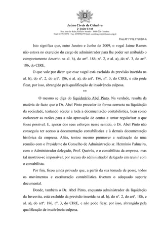Juízos Cíveis de Coimbra
2º Juízo Cível
Rua João de Ruão,Edificio Arnado - 3000-229 Coimbra
Telef: 239854970 Fax: 239096679 Mail: coimbra.jcv@tribunais.org.pt
Proc.Nº 71/12.7TJCBR-A
Isto significa que, entre Janeiro e Junho de 2009, o vogal Jaime Ramos
não estava no exercício do cargo de administrador para lhe poder ser atribuído o
comportamento descrito na al. h), do artº. 186, nº. 2, e al. a), do nº. 3, do artº.
186, do CIRE.
O que vale por dizer que esse vogal está excluído da previsão inserida na
al. h), do nº. 2, do artº. 186, e al. a), do artº. 186, nº. 3, do CIRE, e não pode
ficar, por isso, abrangido pela qualificação de insolvência culposa.
**
O mesmo se diga do liquidatário Abel Pinto. Na verdade, resulta da
matéria de facto que o Dr. Abel Pinto proceder de forma correcta na liquidação
da sociedade, tentando aceder a toda a documentação contabilística, bem como
esclarecer as razões para a não aprovação de contas e tentar regularizar o que
fosse possível. E, apesar dos seus esforços nesse sentido, o Dr. Abel Pinto não
conseguiu ter acesso à documentação contabilística e à demais documentação
histórica da empresa. Aliás, tentou mesmo promover a realização de uma
reunião com o Presidente do Conselho de Administração sr. Hermínio Palmeira,
com o Administrador delegado, Prof. Queirós, e o contabilista da empresa, mas
tal mostrou-se impossível, por recusa do administrador delegado em reunir com
o contabilista.
Por fim, ficou ainda provado que, a partir da sua tomada de posse, todos
os movimentos e escrituração contabilística tiveram o adequado suporte
documental.
Donde, também o Dr. Abel Pinto, enquanto administrador da liquidação
da Invesvita, está excluído da previsão inserida na al. h), do nº. 2, do artº. 186, e
al. a), do artº. 186, nº. 3, do CIRE, e não pode ficar, por isso, abrangido pela
qualificação de insolvência culposa.
 