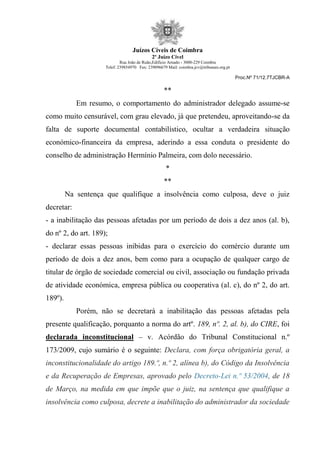 Juízos Cíveis de Coimbra
2º Juízo Cível
Rua João de Ruão,Edificio Arnado - 3000-229 Coimbra
Telef: 239854970 Fax: 239096679 Mail: coimbra.jcv@tribunais.org.pt
Proc.Nº 71/12.7TJCBR-A
**
Em resumo, o comportamento do administrador delegado assume-se
como muito censurável, com grau elevado, já que pretendeu, aproveitando-se da
falta de suporte documental contabilístico, ocultar a verdadeira situação
económico-financeira da empresa, aderindo a essa conduta o presidente do
conselho de administração Hermínio Palmeira, com dolo necessário.
*
**
Na sentença que qualifique a insolvência como culposa, deve o juiz
decretar:
- a inabilitação das pessoas afetadas por um período de dois a dez anos (al. b),
do nº 2, do art. 189);
- declarar essas pessoas inibidas para o exercício do comércio durante um
período de dois a dez anos, bem como para a ocupação de qualquer cargo de
titular de órgão de sociedade comercial ou civil, associação ou fundação privada
de atividade económica, empresa pública ou cooperativa (al. c), do nº 2, do art.
189º).
Porém, não se decretará a inabilitação das pessoas afetadas pela
presente qualificação, porquanto a norma do artº. 189, nº. 2, al. b), do CIRE, foi
declarada inconstitucional – v. Acórdão do Tribunal Constitucional n.º
173/2009, cujo sumário é o seguinte: Declara, com força obrigatória geral, a
inconstitucionalidade do artigo 189.º, n.º 2, alínea b), do Código da Insolvência
e da Recuperação de Empresas, aprovado pelo Decreto-Lei n.º 53/2004, de 18
de Março, na medida em que impõe que o juiz, na sentença que qualifique a
insolvência como culposa, decrete a inabilitação do administrador da sociedade
 