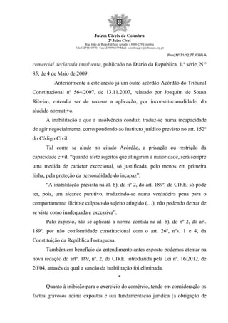 Juízos Cíveis de Coimbra
2º Juízo Cível
Rua João de Ruão,Edificio Arnado - 3000-229 Coimbra
Telef: 239854970 Fax: 239096679 Mail: coimbra.jcv@tribunais.org.pt
Proc.Nº 71/12.7TJCBR-A
comercial declarada insolvente, publicado no Diário da República, 1.ª série, N.º
85, de 4 de Maio de 2009.
Anteriormente a este aresto já um outro acórdão Acórdão do Tribunal
Constitucional nº 564/2007, de 13.11.2007, relatado por Joaquim de Sousa
Ribeiro, entendia ser de recusar a aplicação, por inconstitucionalidade, do
aludido normativo.
A inabilitação a que a insolvência conduz, traduz-se numa incapacidade
de agir negocialmente, correspondendo ao instituto jurídico previsto no art. 152º
do Código Civil.
Tal como se alude no citado Acórdão, a privação ou restrição da
capacidade civil, “quando afete sujeitos que atingiram a maioridade, será sempre
uma medida de carácter excecional, só justificada, pelo menos em primeira
linha, pela proteção da personalidade do incapaz”.
“A inabilitação prevista na al. b), do nº 2, do art. 189º, do CIRE, só pode
ter, pois, um alcance punitivo, traduzindo-se numa verdadeira pena para o
comportamento ilícito e culposo do sujeito atingido (…), não podendo deixar de
se vista como inadequada e excessiva”.
Pelo exposto, não se aplicará a norma contida na al. b), do nº 2, do art.
189º, por não conformidade constitucional com o art. 26º, nºs. 1 e 4, da
Constituição da República Portuguesa.
Também em benefício do entendimento antes exposto podemos atentar na
nova redação do artº. 189, nº. 2, do CIRE, introduzida pela Lei nº. 16/2012, de
20/04, através da qual a sanção da inabilitação foi eliminada.
*
Quanto à inibição para o exercício do comércio, tendo em consideração os
factos gravosos acima expostos e sua fundamentação jurídica (a obrigação de
 