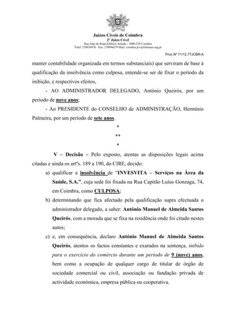 Juízos Cíveis de Coimbra
2º Juízo Cível
Rua João de Ruão,Edificio Arnado - 3000-229 Coimbra
Telef: 239854970 Fax: 239096679 Mail: coimbra.jcv@tribunais.org.pt
Proc.Nº 71/12.7TJCBR-A
manter contabilidade organizada em termos substanciais) que serviram de base à
qualificação da insolvência como culposa, entende-se ser de fixar o período da
inibição, e respectivos efeitos,
- AO ADMINISTRADOR DELEGADO, António Queirós, por um
período de nove anos;
- Ao PRESIDENTE do CONSELHO de ADMINISTRAÇÃO, Hermínio
Palmeira, por um período de sete anos.
*
**
*
V – Decisão – Pelo exposto, atentas as disposições legais acima
citadas e ainda os artºs. 189 a 190, do CIRE, decido:
a) qualificar a insolvência de “INVESVITA – Serviços na Área da
Saúde, S.A.”, cuja sede foi fixada na Rua Capitão Luíus Gonzaga, 74,
em Coimbra, como CULPOSA;
b) determinando que fica afectado pela qualificação supra efectuada o
administrador delegado, a saber: António Manuel de Almeida Santos
Queirós, com a morada que se fixa na residência onde foi citado nestes
autos;
c) e, em consequência, declaro António Manuel de Almeida Santos
Queirós, atentos os factos constantes e exarados na sentença, inibido
para o exercício do comércio durante um período de 9 (nove) anos,
bem como a ocupação de qualquer cargo de titular de órgão de
sociedade comercial ou civil, associação ou fundação privada de
actividade económica, empresa pública ou cooperativa.
 