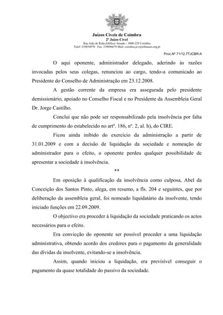 Juízos Cíveis de Coimbra
2º Juízo Cível
Rua João de Ruão,Edificio Arnado - 3000-229 Coimbra
Telef: 239854970 Fax: 239096679 Mail: coimbra.jcv@tribunais.org.pt
Proc.Nº 71/12.7TJCBR-A
O aqui oponente, administrador delegado, aderindo às razões
invocadas pelos seus colegas, renunciou ao cargo, tendo-a comunicado ao
Presidente do Conselho de Administração em 23.12.2008.
A gestão corrente da empresa era assegurada pelo presidente
demissionário, apoiado no Conselho Fiscal e no Presidente da Assembleia Geral
Dr. Jorge Castilho.
Conclui que não pode ser responsabilizado pela insolvência por falta
de cumprimento do estabelecido no artº. 186, nº. 2, al. h), do CIRE.
Ficou ainda inibido do exercício da administração a partir de
31.01.2009 e com a decisão de liquidação da sociedade e nomeação de
administrador para o efeito, o oponente perdeu qualquer possibilidade de
apresentar a sociedade à insolvência.
**
Em oposição à qualificação da insolvência como culposa, Abel da
Conceição dos Santos Pinto, alega, em resumo, a fls. 204 e seguintes, que por
deliberação da assembleia geral, foi nomeado liquidatário da insolvente, tendo
iniciado funções em 22.09.2009.
O objectivo era proceder à liquidação da sociedade praticando os actos
necessários para o efeito.
Era convicção do oponente ser possível proceder a uma liquidação
administrativa, obtendo acordo dos credores para o pagamento da generalidade
das dívidas da insolvente, evitando-se a insolvência.
Assim, quando iniciou a liquidação, era previsível conseguir o
pagamento da quase totalidade do passivo da sociedade.
 