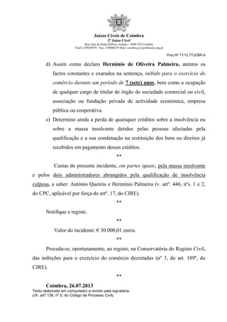 Juízos Cíveis de Coimbra
2º Juízo Cível
Rua João de Ruão,Edificio Arnado - 3000-229 Coimbra
Telef: 239854970 Fax: 239096679 Mail: coimbra.jcv@tribunais.org.pt
Proc.Nº 71/12.7TJCBR-A
d) Assim como declaro Hermínio de Oliveira Palmeira, atentos os
factos constantes e exarados na sentença, inibido para o exercício do
comércio durante um período de 7 (sete) anos, bem como a ocupação
de qualquer cargo de titular de órgão de sociedade comercial ou civil,
associação ou fundação privada de actividade económica, empresa
pública ou cooperativa.
e) Determino ainda a perda de quaisquer créditos sobre a insolvência ou
sobre a massa insolvente detidos pelas pessoas afectadas pela
qualificação e a sua condenação na restituição dos bens ou direitos já
recebidos em pagamento desses créditos.
**
Custas do presente incidente, em partes iguais, pela massa insolvente
e pelos dois administradores abrangidos pela qualificação de insolvência
culposa, a saber: António Queirós e Hermínio Palmeira (v. artº. 446, nºs. 1 e 2,
do CPC, aplicável por força do artº. 17, do CIRE).
**
Notifique e registe.
**
Valor do incidente: € 30.000,01 euros.
**
Proceda-se, oportunamente, ao registo, na Conservatória do Registo Civil,
das inibições para o exercício do comércio decretadas (nº 3, do art. 189º, do
CIRE).
**
Coimbra, 26.07.2013
Texto elaborado em computador e revisto pela signatária.
(cfr. artº.138, nº.5, do Código de Processo Civil).
 