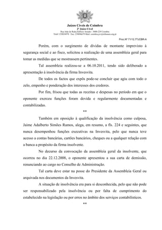Juízos Cíveis de Coimbra
2º Juízo Cível
Rua João de Ruão,Edificio Arnado - 3000-229 Coimbra
Telef: 239854970 Fax: 239096679 Mail: coimbra.jcv@tribunais.org.pt
Proc.Nº 71/12.7TJCBR-A
Porém, com o surgimento de dívidas de montante imprevisto à
segurança social e ao fisco, solicitou a realização de uma assembleia geral para
tomar as medidas que se mostrassem pertinentes.
Tal assembleia realizou-se a 06.10.2011, tendo sido deliberado a
apresentação à insolvência da firma Invesvita.
De todos os factos que expôs pode-se concluir que agiu com todo o
zelo, empenho e ponderação dos interesses dos credores.
Por fim, frisou que todas as receitas e despesas no período em que o
oponente exerceu funções foram devida e regularmente documentadas e
contabilizadas.
**
Também em oposição à qualificação da insolvência como culposa,
Jaime Adalberto Simões Ramos, alega, em resumo, a fls. 224 e seguintes, que
nunca desempenhou funções executivas na Invesvita, pelo que nunca teve
acesso a contas bancárias, cartões bancários, cheques ou a qualquer relação com
a banca a propósito da firma insolvente.
No decurso da convocação da assembleia geral da insolvente, que
ocorreu no dia 22.12.2008, o oponente apresentou a sua carta de demissão,
renunciando ao cargo no Conselho de Administração.
Tal carta deve estar na posse do Presidente da Assembleia Geral ou
arquivada nos documentos da Invesvita.
A situação de insolvência era para si desconhecida, pelo que não pode
ser responsabilizado pela insolvência ou por falta de cumprimento do
estabelecido na legislação ou por erros no âmbito dos serviços contabilísticos.
**
 