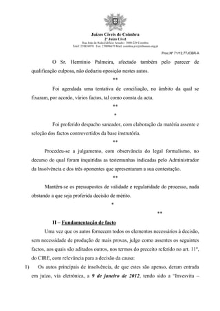Juízos Cíveis de Coimbra
2º Juízo Cível
Rua João de Ruão,Edificio Arnado - 3000-229 Coimbra
Telef: 239854970 Fax: 239096679 Mail: coimbra.jcv@tribunais.org.pt
Proc.Nº 71/12.7TJCBR-A
O Sr. Hermínio Palmeira, afectado também pelo parecer de
qualificação culposa, não deduziu oposição nestes autos.
**
Foi agendada uma tentativa de conciliação, no âmbito da qual se
fixaram, por acordo, vários factos, tal como consta da acta.
**
*
Foi proferido despacho saneador, com elaboração da matéria assente e
seleção dos factos controvertidos da base instrutória.
**
Procedeu-se a julgamento, com observância do legal formalismo, no
decurso do qual foram inquiridas as testemunhas indicadas pelo Administrador
da Insolvência e dos três oponentes que apresentaram a sua contestação.
**
Mantêm-se os pressupostos de validade e regularidade do processo, nada
obstando a que seja proferida decisão de mérito.
*
**
II – Fundamentação de facto
Uma vez que os autos fornecem todos os elementos necessários à decisão,
sem necessidade de produção de mais provas, julgo como assentes os seguintes
factos, aos quais são aditados outros, nos termos do preceito referido no art. 11º,
do CIRE, com relevância para a decisão da causa:
1) Os autos principais de insolvência, de que estes são apenso, deram entrada
em juízo, via eletrónica, a 9 de janeiro de 2012, tendo sido a “Invesvita –
 