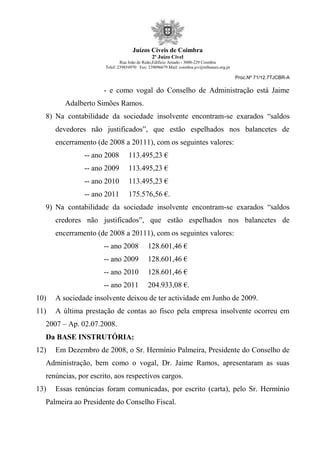 Juízos Cíveis de Coimbra
2º Juízo Cível
Rua João de Ruão,Edificio Arnado - 3000-229 Coimbra
Telef: 239854970 Fax: 239096679 Mail: coimbra.jcv@tribunais.org.pt
Proc.Nº 71/12.7TJCBR-A
- e como vogal do Conselho de Administração está Jaime
Adalberto Simões Ramos.
8) Na contabilidade da sociedade insolvente encontram-se exarados “saldos
devedores não justificados”, que estão espelhados nos balancetes de
encerramento (de 2008 a 20111), com os seguintes valores:
-- ano 2008 113.495,23 €
-- ano 2009 113.495,23 €
-- ano 2010 113.495,23 €
-- ano 2011 175.576,56 €.
9) Na contabilidade da sociedade insolvente encontram-se exarados “saldos
credores não justificados”, que estão espelhados nos balancetes de
encerramento (de 2008 a 20111), com os seguintes valores:
-- ano 2008 128.601,46 €
-- ano 2009 128.601,46 €
-- ano 2010 128.601,46 €
-- ano 2011 204.933,08 €.
10) A sociedade insolvente deixou de ter actividade em Junho de 2009.
11) A última prestação de contas ao fisco pela empresa insolvente ocorreu em
2007 – Ap. 02.07.2008.
Da BASE INSTRUTÓRIA:
12) Em Dezembro de 2008, o Sr. Hermínio Palmeira, Presidente do Conselho de
Administração, bem como o vogal, Dr. Jaime Ramos, apresentaram as suas
renúncias, por escrito, aos respectivos cargos.
13) Essas renúncias foram comunicadas, por escrito (carta), pelo Sr. Hermínio
Palmeira ao Presidente do Conselho Fiscal.
 