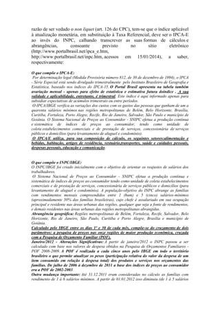 razão de ser vedado o non liquet (art. 126 do CPC), tem-se que o índice aplicável
à atualização monetária, em substituição à Taxa Referencial, deve ser o IPCA-E
ao invés do INPC, calhando transcrever as suas formas de cálculos e
abrangências,
consoante
previsto
no
sítio
eletrônico
(http://www.portalbrasil.net/ipca_e.htm,
http://www.portalbrasil.net/inpc.htm, acessos em 15/01/2014), a saber,
respectivamente:
O que compõe o IPCA-E:
Por determinação legal (Medida Provisória número 812, de 30 de dezembro de 1994), o IPCA
- Série Especial está sendo divulgado trimestralmente pelo Instituto Brasileiro de Geografia e
Estatística, baseado nos índices do IPCA-15. O Portal Brasil apresenta na tabela também
avariação mensal - apenas para efeito de estatística e estimativa futura doíndice . A sua
validade e aplicabilidade, entretanto, é trimestral. Este índice é aqui informado apenas para
subsidiar expectativas de acúmulos trimestrais ou entre períodos.
O IPCA/IBGE verifica as variações dos custos com os gastos das pessoas que ganham de um a
quarenta salários mínimos nas regiões metropolitanas de Belém, Belo Horizonte, Brasília,
Curitiba, Fortaleza, Porto Alegre, Recife, Rio de Janeiro, Salvador, São Paulo e município de
Goiânia. O Sistema Nacional de Preços ao Consumidor - SNIPC efetua a produção contínua
e sistemática de índices de preços ao consumidor, tendo como unidade de
coleta estabelecimentos comerciais e de prestação de serviços, concessionária de serviços
públicos e domicílios (para levantamento de aluguel e condomínio).
O IPCA/E utiliza, para sua composição de cálculo, os seguintes setores:alimentação e
bebidas, habitação, artigos de residência, vestuário,transportes, saúde e cuidados pessoais,
despesas pessoais, educação e comunicação.

O que compõe o INPC/IBGE:
O INPC/IBGE foi criado inicialmente com o objetivo de orientar os reajustes de salários dos
trabalhadores.
O Sistema Nacional de Preços ao Consumidor - SNIPC efetua a produção contínua e
sistemática de índices de preços ao consumidor tendo como unidade de coleta estabelecimentos
comerciais e de prestação de serviços, concessionária de serviços públicos e domicílios (para
levantamento de aluguel e condomínio). A população-objetivo do INPC abrange as famílias
com rendimentos mensais compreendidos entre 1 (hum) e 5 (cinco) salários-mínimos
(aproximadamente 50% das famílias brasileiras), cujo chefe é assalariado em sua ocupação
principal e residente nas áreas urbanas das regiões, qualquer que seja a fonte de rendimentos,
e demais residentes nas áreas urbanas das regiões metropolitanas abrangidas.
Abrangência geográfica: Regiões metropolitanas de Belém, Fortaleza, Recife, Salvador, Belo
Horizonte, Rio de Janeiro, São Paulo, Curitiba e Porto Alegre, Brasília e município de
Goiânia.
Calculado pelo IBGE entre os dias 1º e 30 de cada mês, compõe-se do cruzamento de dois
parâmetros: a pesquisa de preços nas onze regiões de maior produção econômica, cruzada
com a Pesquisa de Orçamento Familiar (POF).
Janeiro/2012 - Alterações Significativas: A partir de janeiro/2012 o INPC passou a ser
calculado com base nos valores de despesa obtidos na Pesquisa de Orçamentos Familiares POF 2008-2009. A POF é realizada a cada cinco anos pelo IBGE em todo o território
brasileiro o que permite atualizar os pesos (participação relativa do valor da despesa de um
item consumido em relação à despesa total) dos produtos e serviços nos orçamentos das
famílias. De julho de 2006 à dezembro de 2011 a base dos índices de preços ao consumidor
era a POF de 2002-2003.
Outra mudança importante: Até 31.12.2011 eram consideradas no cálculo as famílias com
rendimento de 1 à 6 salários mínimos. A partir de 01.01.2012 isso diminuiu (de 1 à 5 salários

 
