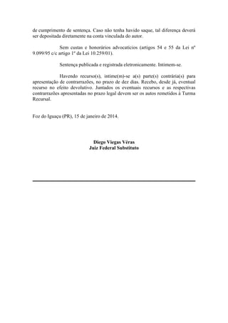 de cumprimento de sentença. Caso não tenha havido saque, tal diferença deverá
ser depositada diretamente na conta vinculada do autor.
Sem custas e honorários advocatícios (artigos 54 e 55 da Lei nº
9.099/95 c/c artigo 1º da Lei 10.259/01).
Sentença publicada e registrada eletronicamente. Intimem-se.
Havendo recurso(s), intime(m)-se a(s) parte(s) contrária(s) para
apresentação de contrarrazões, no prazo de dez dias. Recebo, desde já, eventual
recurso no efeito devolutivo. Juntados os eventuais recursos e as respectivas
contrarrazões apresentadas no prazo legal devem ser os autos remetidos à Turma
Recursal.

Foz do Iguaçu (PR), 15 de janeiro de 2014.

Diego Viegas Véras
Juiz Federal Substituto

 