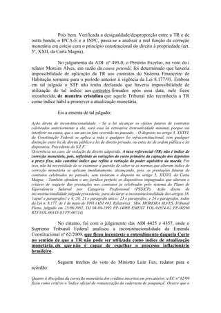 Pois bem. Verificada a desigualdade/desproporção entre a TR e de
outra banda, o IPCA-E e o INPC, passa-se a analisar a real função da correção
monetária em cotejo com o princípio constitucional do direito à propriedade (art.
5º, XXII, da Carta Magna).
No julgamento da ADI nº 493-0, o Pretório Excelso, no voto do i
relator Moreira Alves, em razão da causa petendi, foi determinado que haveria
impossibilidade de aplicação da TR aos contratos do Sistema Financeiro de
Habitação somente para o período anterior à vigência da Lei 8.177/91. Embora
em tal julgado o STF não tenha declarado que haveria impossibilidade de
utilização de tal índice aos contratos firmados após essa data, nele ficou
reconhecido, de maneira cristalina que aquele Tribunal não reconhecia a TR
como índice hábil a promover a atualização monetária.
Eis a ementa de tal julgado:
Ação direta de inconstitucionalidade. - Se a lei alcançar os efeitos futuros de contratos
celebrados anteriormente a ela, será essa lei retroativa (retroatividade minima) porque vai
interferir na causa, que e um ato ou fato ocorrido no passado. - O disposto no artigo 5, XXXVI,
da Constituição Federal se aplica a toda e qualquer lei infraconstitucional, sem qualquer
distinção entre lei de direito público e lei de direito privado, ou entre lei de ordem pública e lei
dispositiva. Precedente do S.T.F.
Ocorrência no caso, de violação de direito adquirido. A taxa referencial (TR) não é índice de
correção monetária, pois, refletindo as variações do custo primário da captação dos depósitos
a prazo fixo, não constitui índice que reflita a variação do poder aquisitivo da moeda. Por
isso, não há necessidade de se examinar a questão de saber se as normas que alteram índice de
correção monetária se aplicam imediatamente, alcançando, pois, as prestações futuras de
contratos celebrados no passado, sem violarem o disposto no artigo 5, XXXVI, da Carta
Magna. - Também ofendem o ato jurídico perfeito os dispositivos impugnados que alteram o
critério de reajuste das prestações nos contratos ja celebrados pelo sistema do Plano de
Equivalencia Salarial por Categoria Profissional (PES/CP). Ação direta de
inconstitucionalidade julgada procedente, para declarar a inconstitucionalidade dos artigos 18,
'caput' e paragrafos1 e 4; 20; 21 e paragrafo único; 23 e paragrafos; e 24 e paragrafos, todos
da Lei n. 8.177, de 1 de maio de 1991.(ADI 493, Relator(a): Min. MOREIRA ALVES, Tribunal
Pleno, julgado em 25/06/1992, DJ 04-09-1992 PP-14089 EMENT VOL-01674-02 PP-00260
RTJ VOL-00143-03 PP-00724)

No entanto, foi com o julgamento das ADI 4425 e 4357, onde o
Supremo Tribunal Federal analisou a inconstitucionalidade da Emenda
Constitucional nº 62/2009, que ficou inconteste o entendimento daquela Corte
no sentido de que a TR não pode ser utilizada como índice de atualização
monetária, eis que não é capaz de espelhar o processo inflacionário
brasileiro.
Seguem trechos do voto do Ministro Luiz Fux, redator para o
acórdão:
Quanto à disciplina da correção monetária dos créditos inscritos em precatórios, a EC nº 62/09
fixou como critério o 'índice oficial de remuneração da caderneta de poupança'. Ocorre que o

 
