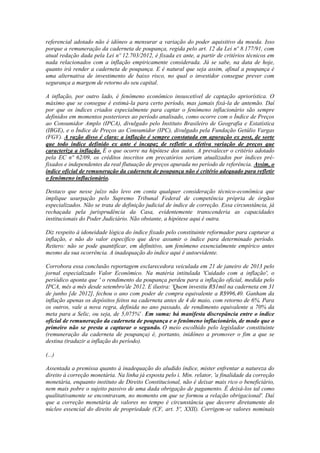 referencial adotado não é idôneo a mensurar a variação do poder aquisitivo da moeda. Isso
porque a remuneração da caderneta de poupança, regida pelo art. 12 da Lei nº 8.177/91, com
atual redação dada pela Lei nº 12.703/2012, é fixada ex ante, a partir de critérios técnicos em
nada relacionados com a inflação empiricamente considerada. Já se sabe, na data de hoje,
quanto irá render a caderneta de poupança. E é natural que seja assim, afinal a poupança é
uma alternativa de investimento de baixo risco, no qual o investidor consegue prever com
segurança a margem de retorno do seu capital.
A inflação, por outro lado, é fenômeno econômico insuscetível de captação apriorística. O
máximo que se consegue é estimá-la para certo período, mas jamais fixá-la de antemão. Daí
por que os índices criados especialmente para captar o fenômeno inflacionário são sempre
definidos em momentos posteriores ao período analisado, como ocorre com o Índice de Preços
ao Consumidor Amplo (IPCA), divulgado pelo Instituto Brasileiro de Geografia e Estatística
(IBGE), e o Índice de Preços ao Consumidor (IPC), divulgado pela Fundação Getúlio Vargas
(FGV). A razão disso é clara: a inflação é sempre constatada em apuração ex post, de sorte
que todo índice definido ex ante é incapaz de refletir a efetiva variação de preços que
caracteriza a inflação. É o que ocorre na hipótese dos autos. A prevalecer o critério adotado
pela EC nº 62/09, os créditos inscritos em precatórios seriam atualizados por índices préfixados e independentes da real flutuação de preços apurada no período de referência. Assim, o
índice oficial de remuneração da caderneta de poupança não é critério adequado para refletir
o fenômeno inflacionário.
Destaco que nesse juízo não levo em conta qualquer consideração técnico-econômica que
implique usurpação pelo Supremo Tribunal Federal de competência própria de órgãos
especializados. Não se trata de definição judicial de índice de correção. Essa circunstância, já
rechaçada pela jurisprudência da Casa, evidentemente transcenderia as capacidades
institucionais do Poder Judiciário. Não obstante, a hipótese aqui é outra.
Diz respeito à idoneidade lógica do índice fixado pelo constituinte reformador para capturar a
inflação, e não do valor específico que deve assumir o índice para determinado período.
Reitero: não se pode quantificar, em definitivo, um fenômeno essencialmente empírico antes
mesmo da sua ocorrência. A inadequação do índice aqui é autoevidente.
Corrobora essa conclusão reportagem esclarecedora veiculada em 21 de janeiro de 2013 pelo
jornal especializado Valor Econômico. Na matéria intitulada 'Cuidado com a inflação', o
periódico aponta que ' o rendimento da poupança perdeu para a inflação oficial, medida pelo
IPCA, mês a mês desde setembro'de 2012. E ilustra: 'Quem investiu R$1mil na caderneta em 31
de junho [de 2012], fechou o ano com poder de compra equivalente a R$996,40. Ganham da
inflação apenas os depósitos feitos na caderneta antes de 4 de maio, com retorno de 6%. Para
os outros, vale a nova regra, definida no ano passado, de rendimento equivalente a 70% da
meta para a Selic, ou seja, de 5,075%' . Em suma: há manifesta discrepância entre o índice
oficial de remuneração da caderneta de poupança e o fenômeno inflacionário, de modo que o
primeiro não se presta a capturar o segundo. O meio escolhido pelo legislador constituinte
(remuneração da caderneta de poupança) é, portanto, inidôneo a promover o fim a que se
destina (traduzir a inflação do período).
(...)
Assentada a premissa quanto à inadequação do aludido índice, mister enfrentar a natureza do
direito à correção monetária. Na linha já exposta pelo i. Min. relator, 'a finalidade da correção
monetária, enquanto instituto de Direito Constitucional, não é deixar mais rico o beneficiário,
nem mais pobre o sujeito passivo de uma dada obrigação de pagamento. É deixá-los tal como
qualitativamente se encontravam, no momento em que se formou a relação obrigacional'. Daí
que a correção monetária de valores no tempo é circunstância que decorre diretamente do
núcleo essencial do direito de propriedade (CF, art. 5º, XXII). Corrigem-se valores nominais

 