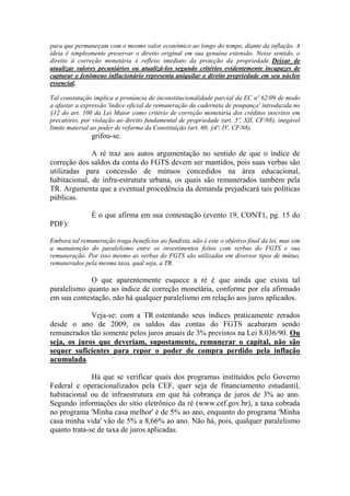 para que permaneçam com o mesmo valor econômico ao longo do tempo, diante da inflação. A
ideia é simplesmente preservar o direito original em sua genuína extensão. Nesse sentido, o
direito à correção monetária é reflexo imediato da proteção da propriedade. Deixar de
atualizar valores pecuniários ou atualizá-los segundo critérios evidentemente incapazes de
capturar o fenômeno inflacionário representa aniquilar o direito propriedade em seu núcleo
essencial.
Tal constatação implica a pronúncia de inconstitucionalidade parcial da EC nº 62/09 de modo
a afastar a expressão 'índice oficial de remuneração da caderneta de poupança' introduzida no
§12 do art. 100 da Lei Maior como critério de correção monetária dos créditos inscritos em
precatório, por violação ao direito fundamental de propriedade (art. 5º, XII, CF/88), inegável
limite material ao poder de reforma da Constituição (art. 60, §4º, IV, CF/88).

grifou-se.
A ré traz aos autos argumentação no sentido de que o índice de
correção dos saldos da conta do FGTS devem ser mantidos, pois suas verbas são
utilizadas para concessão de mútuos concedidos na área educacional,
habitacional, de infra-estrutura urbana, os quais são remunerados também pela
TR. Argumenta que a eventual procedência da demanda prejudicará tais políticas
públicas.
É o que afirma em sua contestação (evento 19, CONT1, pg. 15 do
PDF):
Embora tal remuneração traga benefícios ao fundista, não é este o objetivo final da lei, mas sim
a manutenção do paralelismo entre os investimentos feitos com verbas do FGTS e sua
remuneração. Por isso mesmo as verbas do FGTS são utilizadas em diversos tipos de mútuo,
remunerados pela mesma taxa, qual seja, a TR.

O que aparentemente esquece a ré é que ainda que exista tal
paralelismo quanto ao índice de correção monetária, conforme por ela afirmado
em sua contestação, não há qualquer paralelismo em relação aos juros aplicados.
Veja-se: com a TR ostentando seus índices praticamente zerados
desde o ano de 2009, os saldos das contas do FGTS acabaram sendo
remunerados tão somente pelos juros anuais de 3% previstos na Lei 8.036/90. Ou
seja, os juros que deveriam, supostamente, remunerar o capital, não são
sequer suficientes para repor o poder de compra perdido pela inflação
acumulada.
Há que se verificar quais dos programas instituídos pelo Governo
Federal e operacionalizados pela CEF, quer seja de financiamento estudantil,
habitacional ou de infraestrutura em que há cobrança de juros de 3% ao ano.
Segundo informações do sítio eletrônico da ré (www.cef.gov.br), a taxa cobrada
no programa 'Minha casa melhor' é de 5% ao ano, enquanto do programa 'Minha
casa minha vida' vão de 5% a 8,66% ao ano. Não há, pois, qualquer paralelismo
quanto trata-se de taxa de juros aplicadas.

 