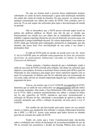 Ou seja, no sistema atual o governo busca implementar projetos
subsidiados às custas da baixa remuneração e quase nula atualização monetária
dos saldos das contas do Fundo de Garantia. Ou seja, inexiste, no sistema atual,
qualquer remuneração aos saldos das contas do FGTS. Pelo contrário, pois os
juros de 3% ao ano sequer são suficientes para repor a desvalorização da moeda
no período.
Não se desconhece que o FGTS possui relevante papel social na
prática das políticas públicas no Brasil, mas não há que se olvidar que
historicamente sua criação teve por objeto dar ao trabalhador estabilidade no
trabalho e alguma segurança financeira em caso de demissão sem justa causa, em
substituição à antiga estabilidade decenal. Os valores depositados à sua ordem no
FGTS, ainda que realizados pelo empregador, pertencem ao empregado, que não
obstante não possa fazer livre movimentação de sua conta, é seu titular e
destinatário final.
O saldo do FGTS pode ser sacado, de acordo com o art. 20, inciso
V, da Lei 8.039/90, para ser utilizado como pagamento de parte das prestações
decorrentes de financiamento habitacional concedido no âmbito do Sistema
Financeiro de Habitação.
Vemos, portanto, a hipótese absurda de que o trabalhador, tendo o
saldo da sua conta de FGTS corroído pela inflação, não dispor do suficiente para
adquirir a casa própria, de forma a necessitar firmar contrato pelo SFH (o qual foi
financiado às suas expensas), para pagar juros muito superiores àqueles com os
quais foi remunerado. O dinheiro que lhe foi subtraído pela má remuneração de
sua conta, então, deverá ser tomado emprestado daquele que o subtraiu, mediante
pagamento de juros.
Tem-se, em resumo, que a Lei nº 8.036/90, lei específica do FGTS,
determina que ao saldo de suas contas deve ser obrigatoriamente aplicado índice
de correção monetária. Não sendo a Taxa Referencial (TR), índice disposto pela
Lei 8.177/91, hábil a atualizar monetariamente tais saldos, e estando tal índice
em lei não específica do FGTS, entende-se que como inconstitucional a
utilização da TR para tal fim, subsistindo a necessidade de aplicar-se índice de
correção monetária que reflita a inflação do período, tal como prevê a Lei nº
8.036/90.
Nos moldes do que fora trazido pela parte autora em sua petição
inicial, os índices que atualmente têm refletido a variação inflacionária brasileira
são o INPC e o IPCA-E. Assim, resta analisar qual índice deverá ser adotado
para fins de correção dos saldos do FGTS.
Tendo em conta que a Corte Constitucional ainda não decidiu
sobre a modulação dos efeitos da declaração de inconstitucionalidade do uso da
TR na correção dos precatórios e dívidas da Fazenda Pública, bem como em

 