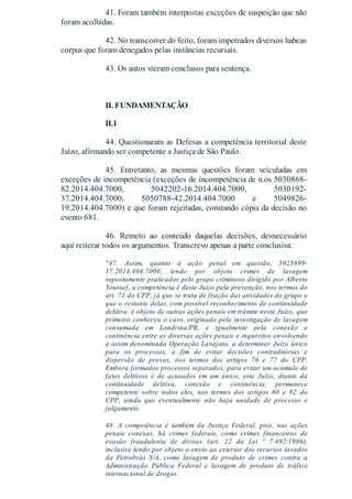 41. Foram também interpostas exceções de suspeição que não
foram acolhidas.
42. No transcorrer do feito, foram impetrados diversos habeas
corpus que foram denegados pelas instâncias recursais.
43. Os autos vieram conclusos para sentença.
II. FUNDAMENTAÇÃO
II.1
44. Questionaram as Defesas a competência territorial deste
Juízo, afirmando ser competente a Justiça de São Paulo.
45. Entretanto, as mesmas questões foram veiculadas em
exceções de incompetência (exceções de incompetência de n.os 5030868-
82.2014.404.7000, 5042202-16.2014.404.7000, 5030192-
37.2014.404.7000, 5050788-42.2014.404.7000 e 5049826-
19.2014.404.7000) e que foram rejeitadas, constando cópia da decisão no
evento 681.
46. Remeto ao conteúdo daquelas decisões, desnecessário
aqui reiterar todos os argumentos. Transcrevo apenas a parte conclusiva:
"47. Assim, quanto à ação penal em questão, 5025699-
17.2014.404.7000, tendo por objeto crimes de lavagem
supostamente praticados pelo grupo criminoso dirigido por Alberto
Youssef, a competência é deste Juízo pela prevenção, nos termos do
art. 71 do CPP, já que se trata de fração das atividades do grupo e
que o restante delas, com possível reconhecimento de continuidade
delitiva, é objeto de outras ações penais em trâmite neste Juízo, que
primeiro conheceu o caso, originado pela investigação de lavagem
consumada em Londrina/PR, e igualmente pela conexão e
continência entre as diversas ações penais e inquéritos envolvendo
a assim denominada Operação Lavajato, a determinar Juízo único
para os processos, a fim de evitar decisões contraditórias e
dispersão de provas, nos termos dos artigos 76 e 77 do CPP.
Embora formados processos separados, para evitar um acúmulo de
fatos delitivos e de acusados em um único, este Juízo, diante da
continuidade delitiva, conexão e continência, permanece
competente sobre todos eles, nos termos dos artigos 80 e 82 do
CPP, ainda que eventualmente não haja unidade de processo e
julgamento.
48. A competência é também da Justiça Federal, pois, nas ações
penais conexas, há crimes federais, como crimes financeiros de
evasão fraudulenta de divisas (art. 22 da Lei º 7.492/1986),
inclusive tendo por objeto o envio ao exterior dos recursos lavados
da Petrobrás S/A, como lavagem de produto de crimes contra a
Administração Pública Federal e lavagem de produto de tráfico
internacional de drogas.
 