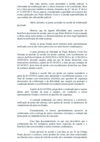 Não cabe, porém, como pretendido o perdão judicial. A
efetividade da colaboração não é o único elemento a ser considerado. Deve
ter o Juízo presente também os demais elementos do §1.º do art. 4º da Lei
nº 12.850/2013. Nesse aspecto, considerando a gravidade em concreto dos
crimes praticados por Paulo Roberto Costa e a elevada reprovabilidade de
sua conduta, não cabe perdão judicial.
Adoto, portanto, as penas acertadas no acordo de colaboração
premiada.
Observo que há alguma dificuldade para concessão do
benefício decorrente do acordo, uma vez que Paulo Roberto Costa responde
a várias outras ações penais e o dimensionamento do favor legal dependeria
da prévia unificação de todas as penas.
Assim, as penas fixadas nesta sentença serão oportunamente
unificadas com as dos outros processos (se neles houver condenações).
A pena privativa de liberdade de Paulo Roberto Costa fica
limitada ao período já servido em prisão cautelar, com recolhimento no
cárcere da Polícia Federal, de 20/03/2014 a 18/05/2014 e de 11/06/2014 a
30/09/2014, devendo cumprir ainda um ano de prisão domiciliar, com
tornozeleira eletrônica, a partir de 01/10/2014, e mais um ano contados de
01/10/2015, desta feita de prisão com recolhimento domiciliar nos finais
de semana e durante a noite.
Embora o acordo fale em prisão em regime semiaberto a
partir de 01/10/2015, reputo mais apropriado o recolhimento noturno e no
final de semana com tornozeleira eletrônica por questões de segurança
decorrentes da colaboração e da dificuldade que surgiria em proteger o
condenado durante o recolhimento em estabelecimento penal semiaberto.
Apartir de 01/10/2016, progredirá o condenado para o regime
aberto pelo restante da pena a cumprir, em condições a serem
oportunamente fixadas e sensíveis às questões de segurança.
A eventual condenação em outros processos e a posterior
unificação de penas não alterará, salvo quebra do acordo, os parâmetros de
cumprimento de pena ora fixados.
Eventualmente, se houver aprofundamento posterior da
colaboração, com a entrega de outros elementos relevantes, a redução das
penas pode ser ampliada na fase de execução.
Caso haja descumprimento ou que seja descoberto que a
colaboração não foi verdadeira, poderá haver regressão de regime e o
benefício não será estendido a outras eventuais condenações.
Como previsto no acordo e com base no art. 91 do Código
Penal, decreto o confisco, como produto do crime, dos bens relacionados
na cláusula sexta e oitava do referido acordo, até o montante correspondente
 