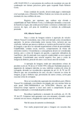 a R$ 18.645.930,13, e sem prejuízo do confisco do excedente em caso de
condenação nos demais processos pelos quais responde Paulo Roberto
Costa.
Como condição do acordo, deverá ainda pagar a indenização
cível acertada com o Ministério Público Federal, nos termos do acordo, no
montante de cinco milhões de reais.
Registro, por oportuno, que, embora seja elevada a
culpabilidade de Paulo Roberto Costa, a colaboração demanda a concessão
de benefícios legais, não sendo possível tratar o criminoso colaborador com
excesso de rigor, sob pena de inviabilizar o instituto da colaboração
premiada.
418. Alberto Youssef
Para o crime de lavagem relativo à aquisição do veículo:
Alberto Youssef é reincidente, mas o fato será valorado como circunstância
agravante. As provas colacionadas neste mesmo feito, inclusive por sua
confissão, indicam que passou a dedicar-se à prática profissional de crimes
de lavagem, o que deve ser valorado negativamente a título de personalidade.
Culpabilidade, conduta social, motivos, comportamento da vítima são
elementos neutros. Circunstâncias e consequências devem ser consideradas
neutras, pois o crime de lavagem em questão, a aquisição subreptícia da
Land Rover, não foi praticado com especial complexidade ou teve especial
magnitude. Considerando uma vetorial negativa, fixo, para o crime de
lavagem de dinheiro, pena de três anos e seis meses anos de reclusão.
A operação de lavagem, tendo por antecedentes crimes de
peculato ou do art. 96 da Lei nº 8.666/1993, tinha por finalidade propiciar o
pagamento de vantagem indevida, ou seja, viabilizar a prática de crime de
corrupção, devendo ser reconhecida a agravante do art. 61, II, "b", do CP.
Observo que, nas circunstâncias do caso, ela não é inerente ao crime de
lavagem, já que o dinheiro sujo, proveniente de outros crimes, serviu para
executar crime de corrupção.
Deve ser reconhecida a agravante da reincidência, pois Alberto
Youssef foi condenado, com trânsito em julgado, por este mesmo Juízo na
ação penal 2004.7000006806-4 em 24/06/2004. Observo que não
transcorreu tempo superior a cinco anos entre o cumprimento da pena
daquela condenação e a retomada da prática delitiva.
Reconheço igualmente a atenuante da confissão, art. 65, III,
"d", do CP. Compenso uma agravante com esta atenuante, elevando a pena
somente em seis meses, chegando ela a quatro anos de reclusão.
Não há causas de aumento ou diminuição.
Fixo multa proporcional para a lavagem em sessenta dias
multa.
 