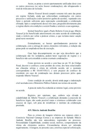 Assim, as penas a serem oportunamente unificadas deste com
os outros processos (se neles houver condenações), não ultrapassarão o
total de trinta anos de reclusão.
Alberto Youssef deverá cumprir somente três anos das penas
em regime fechado, ainda que sobrevenham condenações em outros
processos e unificações (salvo posterior quebra do acordo), reputando este
Juízo o período suficiente para reprovação considerando a colaboração
efetuada. Após o cumprimento desses três anos, progredirá diretamente para
o regime aberto em condições a serem fixadas e sensíveis a sua segurança.
Inviável benefício igual a Paulo Roberto Costa já que Alberto
Youssef já foi beneficiado anteriormente em outro acordo de colaboração,
vindo a violá-lo por voltar a praticar crimes, o que reclama maior sanção
penal neste momento
Eventualmente, se houver aprofundamento posterior da
colaboração, com a entrega de outros elementos relevantes, a redução das
penas pode ser ampliada na fase de execução.
Caso haja descumprimento ou que seja descoberto que a
colaboração não foi verdadeira, poderá haver regressão de regime e o
benefício não será estendido a outras eventuais condenações.
Como previsto no acordo e com base no art. 91 do Código
Penal, decreto o confisco, como produto do crime, dos bens relacionados
nas cláusulas sétima e oitava do referido acordo, até o montante
correspondente a R$ 18.645.930,13, e sem prejuízo do confisco do
excedente em caso de condenação nos demais processos pelos quais
responde Alberto Youssef.
Como condição do acordo, deverá ainda pagar a indenização
cível acertada com o Ministério Público Federal, nos termos do acordo.
A pena de multa fica reduzida ao mínimo legal, como previsto
no acordo.
Registro, por oportuno, que, embora seja elevada a
culpabilidade de Alberto Youssef, a colaboração demanda a concessão de
benefícios legais, não sendo possível tratar o criminoso colaborador com
excesso de rigor, sob pena de inviabilizar o instituto da colaboração
premiada.
419. Márcio Andrade Bonilho
Para os crimes de lavagem relativos aos repasses entre o
Consórcio Nacional Camargo Correa e as empresas de fachada: Márcio
Andrade Bonilho não tem antecedentes registrados no processo.
Personalidade Culpabilidade, conduta social, motivos, comportamento da
vítima são elementos neutros. Circunstâncias devem ser valoradas
negativamente. A lavagem, no presente caso, envolveu especial sofisticação,
 