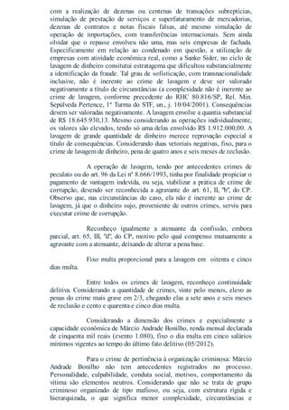 com a realização de dezenas ou centenas de transações subreptícias,
simulação de prestação de serviços e superfaturamento de mercadorias,
dezenas de contratos e notas fiscais falsas, até mesmo simulação de
operação de importações, com transferências internacionais. Sem ainda
olvidar que o repasse envolveu não uma, mas seis empresas de fachada.
Especificamente em relação ao condenado em questão, a utilização de
empresas com atividade econômica real, como a Sanko Sider, no ciclo de
lavagem de dinheiro consitutui estratagema que dificultou substancialmente
a identificação da fraude. Tal grau de sofisticação, com transnacionalidade
inclusive, não é inerente ao crime de lavagem e deve ser valorado
negativamente a título de circunstâncias (a complexidade não é inerente ao
crime de lavagem, conforme precedente do RHC 80.816/SP, Rel. Min.
Sepúlveda Pertence, 1ª Turma do STF, un., j. 10/04/2001). Consequências
devem ser valoradas negativamente. A lavagem envolve a quantia substancial
de R$ 18.645.930,13. Mesmo considerando as operações individualmente,
os valores são elevados, tendo só uma delas envolvido R$ 1.912.000,00. A
lavagem de grande quantidade de dinheiro merece reprovação especial a
título de consequências. Considerando duas vetoriais negativas, fixo, para o
crime de lavagem de dinheiro, pena de quatro anos e seis meses de reclusão.
A operação de lavagem, tendo por antecedentes crimes de
peculato ou do art. 96 da Lei nº 8.666/1993, tinha por finalidade propiciar o
pagamento de vantagem indevida, ou seja, viabilizar a prática de crime de
corrupção, devendo ser reconhecida a agravante do art. 61, II, "b", do CP.
Observo que, nas circunstâncias do caso, ela não é inerente ao crime de
lavagem, já que o dinheiro sujo, proveniente de outros crimes, serviu para
executar crime de corrupção.
Reconheço igualmente a atenuante da confissão, embora
parcial, art. 65, III, "d", do CP, motivo pelo qual compenso mutuamente a
agravante com a atenuante, deixando de alterar a pena base.
Fixo multa proporcional para a lavagem em oitenta e cinco
dias multa.
Entre todos os crimes de lavagem, reconheço continuidade
delitiva. Considerando a quantidade de crimes, vinte pelo menos, elevo as
penas do crime mais grave em 2/3, chegando elas a sete anos e seis meses
de reclusão e cento e quarenta e cinco dias multa.
Considerando a dimensão dos crimes e especialmente a
capacidade econômica de Márcio Andrade Bonilho, renda mensal declarada
de cinquenta mil reais (evento 1.080), fixo o dia multa em cinco salários
mínimos vigentes ao tempo do último fato delitivo (05/2012).
Para o crime de pertinência à organização criminosa: Márcio
Andrade Bonilho não tem antecedentes registrados no processo.
Personalidade, culpabilidade, conduta social, motivos, comportamento da
vítima são elementos neutros. Considerando que não se trata de grupo
criminoso organizado de tipo mafioso, ou seja, com estrutura rígida e
hierarquizada, o que significa menor complexidade, circunstâncias e
 
