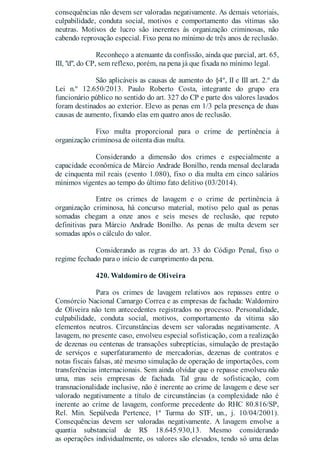 consequências não devem ser valoradas negativamente. As demais vetoriais,
culpabilidade, conduta social, motivos e comportamento das vítimas são
neutras. Motivos de lucro são inerentes às organização criminosas, não
cabendo reprovação especial. Fixo pena no mínimo de três anos de reclusão.
Reconheço a atenuante da confissão, ainda que parcial, art. 65,
III, "d", do CP, sem reflexo, porém, na pena já que fixada no mínimo legal.
São aplicáveis as causas de aumento do §4º, II e III art. 2.º da
Lei n.º 12.650/2013. Paulo Roberto Costa, integrante do grupo era
funcionário público no sentido do art. 327 do CP e parte dos valores lavados
foram destinados ao exterior. Elevo as penas em 1/3 pela presença de duas
causas de aumento, fixando elas em quatro anos de reclusão.
Fixo multa proporcional para o crime de pertinência à
organização criminosa de oitenta dias multa.
Considerando a dimensão dos crimes e especialmente a
capacidade econômica de Márcio Andrade Bonilho, renda mensal declarada
de cinquenta mil reais (evento 1.080), fixo o dia multa em cinco salários
mínimos vigentes ao tempo do último fato delitivo (03/2014).
Entre os crimes de lavagem e o crime de pertinência à
organização criminosa, há concurso material, motivo pelo qual as penas
somadas chegam a onze anos e seis meses de reclusão, que reputo
definitivas para Márcio Andrade Bonilho. As penas de multa devem ser
somadas após o cálculo do valor.
Considerando as regras do art. 33 do Código Penal, fixo o
regime fechado para o início de cumprimento da pena.
420. Waldomiro de Oliveira
Para os crimes de lavagem relativos aos repasses entre o
Consórcio Nacional Camargo Correa e as empresas de fachada: Waldomiro
de Oliveira não tem antecedentes registrados no processo. Personalidade,
culpabilidade, conduta social, motivos, comportamento da vítima são
elementos neutros. Circunstâncias devem ser valoradas negativamente. A
lavagem, no presente caso, envolveu especial sofisticação, com a realização
de dezenas ou centenas de transações subreptícias, simulação de prestação
de serviços e superfaturamento de mercadorias, dezenas de contratos e
notas fiscais falsas, até mesmo simulação de operação de importações, com
transferências internacionais. Sem ainda olvidar que o repasse envolveu não
uma, mas seis empresas de fachada. Tal grau de sofisticação, com
transnacionalidade inclusive, não é inerente ao crime de lavagem e deve ser
valorado negativamente a título de circunstâncias (a complexidade não é
inerente ao crime de lavagem, conforme precedente do RHC 80.816/SP,
Rel. Min. Sepúlveda Pertence, 1ª Turma do STF, un., j. 10/04/2001).
Consequências devem ser valoradas negativamente. A lavagem envolve a
quantia substancial de R$ 18.645.930,13. Mesmo considerando
as operações individualmente, os valores são elevados, tendo só uma delas
 
