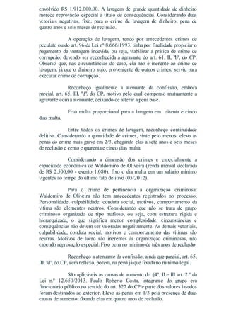 envolvido R$ 1.912.000,00. A lavagem de grande quantidade de dinheiro
merece reprovação especial a título de consequências. Considerando duas
vetoriais negativas, fixo, para o crime de lavagem de dinheiro, pena de
quatro anos e seis meses de reclusão.
A operação de lavagem, tendo por antecedentes crimes de
peculato ou do art. 96 da Lei nº 8.666/1993, tinha por finalidade propiciar o
pagamento de vantagem indevida, ou seja, viabilizar a prática de crime de
corrupção, devendo ser reconhecida a agravante do art. 61, II, "b", do CP.
Observo que, nas circunstâncias do caso, ela não é inerente ao crime de
lavagem, já que o dinheiro sujo, proveniente de outros crimes, serviu para
executar crime de corrupção.
Reconheço igualmente a atenuante da confissão, embora
parcial, art. 65, III, "d", do CP, motivo pelo qual compenso mutuamente a
agravante com a atenuante, deixando de alterar a pena base.
Fixo multa proporcional para a lavagem em oitenta e cinco
dias multa.
Entre todos os crimes de lavagem, reconheço continuidade
delitiva. Considerando a quantidade de crimes, vinte pelo menos, elevo as
penas do crime mais grave em 2/3, chegando elas a sete anos e seis meses
de reclusão e cento e quarenta e cinco dias multa.
Considerando a dimensão dos crimes e especialmente a
capacidade econômica de Waldomiro de Oliveira (renda mensal declarada
de R$ 2.500,00 - evento 1.080), fixo o dia multa em um salário mínimo
vigentes ao tempo do último fato delitivo (05/2012).
Para o crime de pertinência à organização criminosa:
Waldomiro de Oliveira não tem antecedentes registrados no processo.
Personalidade, culpabilidade, conduta social, motivos, comportamento da
vítima são elementos neutros. Considerando que não se trata de grupo
criminoso organizado de tipo mafioso, ou seja, com estrutura rígida e
hierarquizada, o que significa menor complexidade, circunstâncias e
consequências não devem ser valoradas negativamente. As demais vetoriais,
culpabilidade, conduta social, motivos e comportamento das vítimas são
neutras. Motivos de lucro são inerentes às organização criminosas, não
cabendo reprovação especial. Fixo pena no mínimo de três anos de reclusão.
Reconheço a atenuante da confissão, ainda que parcial, art. 65,
III, "d", do CP, sem reflexo, porém, na pena já que fixada no mínimo legal.
São aplicáveis as causas de aumento do §4º, II e III art. 2.º da
Lei n.º 12.650/2013. Paulo Roberto Costa, integrante do grupo era
funcionário público no sentido do art. 327 do CP e parte dos valores lavados
foram destinados ao exterior. Elevo as penas em 1/3 pela presença de duas
causas de aumento, fixando elas em quatro anos de reclusão.
 