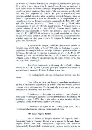 de dezenas ou centenas de transações subreptícias, simulação de prestação
de serviços e superfaturamento de mercadorias, dezenas de contratos e
notas fiscais falsas, até mesmo simulação de operação de importações, com
transferências internacionais. Sem ainda olvidar que o repasse envolveu não
uma, mas seis empresas de fachada. Tal grau de sofisticação, com
transnacionalidade inclusive, não é inerente ao crime de lavagem e deve ser
valorado negativamente a título de circunstâncias (a complexidade não é
inerente ao crime de lavagem, conforme precedente do RHC 80.816/SP,
Rel. Min. Sepúlveda Pertence, 1ª Turma do STF, un., j. 10/04/2001).
Consequências devem ser valoradas negativamente. A lavagem envolve a
quantia substancial de R$ 18.645.930,13. Mesmo considerando as
operações individualmente, os valores são elevados, tendo só uma delas
envolvido R$ 1.912.000,00. A lavagem de grande quantidade de dinheiro
merece reprovação especial a título de consequências. Considerando duas
vetoriais negativas, fixo, para o crime de lavagem de dinheiro, pena de
quatro anos de reclusão.
A operação de lavagem, tendo por antecedentes crimes de
peculato ou do art. 96 da Lei nº 8.666/1993, tinha por finalidade propiciar o
pagamento de vantagem indevida, ou seja, viabilizar a prática de crime de
corrupção, devendo ser reconhecida a agravante do art. 61, II, "b", do CP.
Observo que, nas circunstâncias do caso, ela não é inerente ao crime de
lavagem, já que o dinheiro sujo, proveniente de outros crimes, serviu para
executar crime de corrupção.
Reconheço igualmente a atenuante da confissão, embora
parcial, art. 65, III, "d", do CP, motivo pelo qual compenso mutuamente a
agravante com a atenuante, deixando de alterar a pena base.
Fixo multa proporcional para a lavagem em trinta e cinco dias
multa.
Entre todos os crimes de lavagem, reconheço continuidade
delitiva. Considerando a quantidade de crimes, vinte pelo menos, elevo as
penas do crime mais grave em 2/3, chegando elas a seis anos e oito meses
de reclusão e cinquenta e cinco dias multa.
Considerando a dimensão dos crimes e especialmente a
capacidade econômica de Leandro Meirelles (renda mensal declarada de R$
8.000,00 - evento 1.025), fixo o dia multa em dois salários mínimos
vigentes ao tempo do último fato delitivo (05/2012).
Considerando as regras do art. 33 do Código Penal, fixo o
regime semiaberto para o início de cumprimento da pena.
423. Pedro Argese Júnior
Para os crimes de lavagem relativos aos repasses entre o
Consórcio Nacional Camargo Correa e as empresas de fachada: Pedro
Argese Júnior não tem antecedentes registrados no processo.
Personalidade, Culpabilidade, conduta social, motivos, comportamento da
 