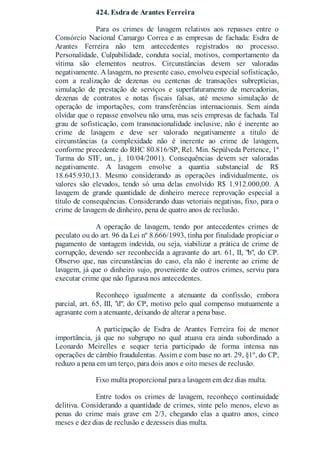 424. Esdra de Arantes Ferreira
Para os crimes de lavagem relativos aos repasses entre o
Consórcio Nacional Camargo Correa e as empresas de fachada: Esdra de
Arantes Ferreira não tem antecedentes registrados no processo.
Personalidade, Culpabilidade, conduta social, motivos, comportamento da
vítima são elementos neutros. Circunstâncias devem ser valoradas
negativamente. A lavagem, no presente caso, envolveu especial sofisticação,
com a realização de dezenas ou centenas de transações subreptícias,
simulação de prestação de serviços e superfaturamento de mercadorias,
dezenas de contratos e notas fiscais falsas, até mesmo simulação de
operação de importações, com transferências internacionais. Sem ainda
olvidar que o repasse envolveu não uma, mas seis empresas de fachada. Tal
grau de sofisticação, com transnacionalidade inclusive, não é inerente ao
crime de lavagem e deve ser valorado negativamente a título de
circunstâncias (a complexidade não é inerente ao crime de lavagem,
conforme precedente do RHC 80.816/SP, Rel. Min. Sepúlveda Pertence, 1ª
Turma do STF, un., j. 10/04/2001). Consequências devem ser valoradas
negativamente. A lavagem envolve a quantia substancial de R$
18.645.930,13. Mesmo considerando as operações individualmente, os
valores são elevados, tendo só uma delas envolvido R$ 1.912.000,00. A
lavagem de grande quantidade de dinheiro merece reprovação especial a
título de consequências. Considerando duas vetoriais negativas, fixo, para o
crime de lavagem de dinheiro, pena de quatro anos de reclusão.
A operação de lavagem, tendo por antecedentes crimes de
peculato ou do art. 96 da Lei nº 8.666/1993, tinha por finalidade propiciar o
pagamento de vantagem indevida, ou seja, viabilizar a prática de crime de
corrupção, devendo ser reconhecida a agravante do art. 61, II, "b", do CP.
Observo que, nas circunstâncias do caso, ela não é inerente ao crime de
lavagem, já que o dinheiro sujo, proveniente de outros crimes, serviu para
executar crime que não figurava nos antecedentes.
Reconheço igualmente a atenuante da confissão, embora
parcial, art. 65, III, "d", do CP, motivo pelo qual compenso mutuamente a
agravante com a atenuante, deixando de alterar a pena base.
A participação de Esdra de Arantes Ferreira foi de menor
importância, já que no subgrupo no qual atuava era ainda subordinado a
Leonardo Meirelles e sequer teria participado de forma intensa nas
operações de câmbio fraudulentas. Assim e com base no art. 29, §1º, do CP,
reduzo a pena em um terço, para dois anos e oito meses de reclusão.
Fixo multa proporcional para a lavagem em dez dias multa.
Entre todos os crimes de lavagem, reconheço continuidade
delitiva. Considerando a quantidade de crimes, vinte pelo menos, elevo as
penas do crime mais grave em 2/3, chegando elas a quatro anos, cinco
meses e dez dias de reclusão e dezesseis dias multa.
 
