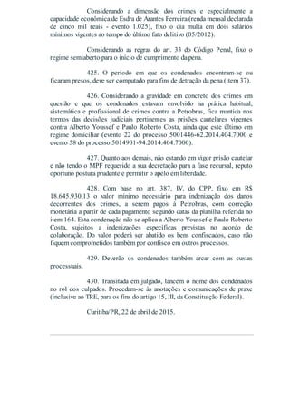 Considerando a dimensão dos crimes e especialmente a
capacidade econômica de Esdra de Arantes Ferreira (renda mensal declarada
de cinco mil reais - evento 1.025), fixo o dia multa em dois salários
mínimos vigentes ao tempo do último fato delitivo (05/2012).
Considerando as regras do art. 33 do Código Penal, fixo o
regime semiaberto para o início de cumprimento da pena.
425. O período em que os condenados encontram-se ou
ficaram presos, deve ser computado para fins de detração da pena (item 37).
426. Considerando a gravidade em concreto dos crimes em
questão e que os condenados estavam envolvido na prática habitual,
sistemática e profissional de crimes contra a Petrobras, fica mantida nos
termos das decisões judiciais pertinentes as prisões cautelares vigentes
contra Alberto Youssef e Paulo Roberto Costa, ainda que este último em
regime domiciliar (evento 22 do processo 5001446-62.2014.404.7000 e
evento 58 do processo 5014901-94.2014.404.7000).
427. Quanto aos demais, não estando em vigor prisão cautelar
e não tendo o MPF requerido a sua decretação para a fase recursal, reputo
oportuno postura prudente e permitir o apelo em liberdade.
428. Com base no art. 387, IV, do CPP, fixo em R$
18.645.930,13 o valor mínimo necessário para indenização dos danos
decorrentes dos crimes, a serem pagos à Petrobras, com correção
monetária a partir de cada pagamento segundo datas da planilha referida no
item 164. Esta condenação não se aplica a Alberto Youssef e Paulo Roberto
Costa, sujeitos a indenizações específicas previstas no acordo de
colaboração. Do valor poderá ser abatido os bens confiscados, caso não
fiquem comprometidos também por confisco em outros processos.
429. Deverão os condenados também arcar com as custas
processuais.
430. Transitada em julgado, lancem o nome dos condenados
no rol dos culpados. Procedam-se às anotações e comunicações de praxe
(inclusive ao TRE, para os fins do artigo 15, III, da Constituição Federal).
Curitiba/PR, 22 de abril de 2015.
 