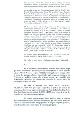 livre ou solto, possa dar motivo a novos crimes, ou cause
repercussão danosa e prejudicial ao meio social, cabe ao juiz
decretar a prisão preventiva como garantia da ordem pública '.
Nessa linha, o Superior Tribunal de Justiça (RHC n. 51.072, Min.
Rogerio Schietti Cruz, Sexta Turma, DJe de 10/11/14) e o Supremo
Tribunal Federal têm proclamado que 'a necessidade de se
interromper ou diminuir a atuação de integrantes de organização
criminosa, enquadra-se no conceito de garantia da ordem pública,
constituindo fundamentação cautelar idônea e suficiente para a
prisão preventiva' (STF, HC n. 95.024, Min. Cármen Lúcia;
Primeira Turma, DJe de 20.02.09).
03. Havendo fortes indícios da participação do investigado em
'organização criminosa' (Lei n. 12.850/2013), em crimes de
'lavagem de capitais' (Lei n. 9.613/1998) e 'contra o sistema
financeiro nacional (Lei n. 7.492/1986), todos relacionados a
fraudes em processos licitatórios das quais resultaram vultosos
prejuízos a sociedade de economia mista e, na mesma proporção,
em seu enriquecimento ilícito e de terceiros, justifica-se a
decretação da prisão preventiva como garantia da ordem pública.
Não há como substituir a prisão preventiva por outras medidas
cautelares (CPP, art. 319) 'quando a segregação encontra-se
justificada na periculosidade social do denunciado, dada a
probabilidade efetiva de continuidade no cometimento da grave
infração denunciada ' (RHC n. 50.924/SP, Rel. Ministro Jorge
Mussi, Quinta Turma, DJe de 23/10/2014).
04. Habeas corpus não conhecido.' (HC 302.605/PR - Rel. Min.
Newton Trisotto - 5.ª Turma do STJ - un. - 25/11/2014)
53. Enfim a competência é da Justiça Federal de Curitiba/PR.
II.2
54. A Defesa de Márcio Bonilho e Murilo Tena Barrios alega
que houve cerceamento de defesa pois no interrogatório de Paulo Roberto
Costa e Alberto Youssef (evento 1.101) foram impedidos de indagar sobre
o nome dos agentes políticos beneficiados pelo esquema criminoso na
Petrobras e também porque não tiveram acesso ao conteúdo dos
depoimentos prestados na colaboração premiada de ambos antes do
interrogatório deles em Juízo.
55. Ora, a presente ação penal, de n.º 5026212-
82.2014.404.7000, tem por objeto específico a prática de crimes de
lavagem de dinheiro de recursos desviados de obras da Petróleo Brasileiro
S/A - Petrobras, isso no período de 2009 a 2013, bem como do crime de
pertinência a grupo criminoso organizado.
56. Assim, muito embora Paulo Roberto Costa e Alberto
Youssef tenham declarado, no curso da instrução, que teria havido desvio de
valores de obras da Petrobras para pagamento de propina a agentes públicos,
esses fatos não compõem o objeto da presente ação penal.
 