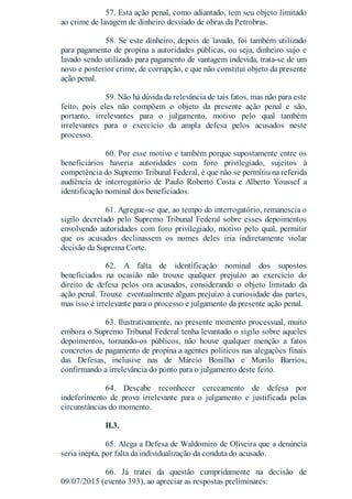 57. Esta ação penal, como adiantado, tem seu objeto limitado
ao crime de lavagem de dinheiro desviado de obras da Petrobras.
58. Se este dinheiro, depois de lavado, foi também utilizado
para pagamento de propina a autoridades públicas, ou seja, dinheiro sujo e
lavado sendo utilizado para pagamento de vantagem indevida, trata-se de um
novo e posterior crime, de corrupção, e que não constitui objeto da presente
ação penal.
59. Não há dúvida da relevância de tais fatos, mas não para este
feito, pois eles não compõem o objeto da presente ação penal e são,
portanto, irrelevantes para o julgamento, motivo pelo qual também
irrelevantes para o exercício da ampla defesa pelos acusados neste
processo.
60. Por esse motivo e também porque supostamente entre os
beneficiários haveria autoridades com foro privilegiado, sujeitos à
competência do Supremo Tribunal Federal, é que não se permitiu na referida
audiência de interrogatório de Paulo Roberto Costa e Alberto Youssef a
identificação nominal dos beneficiados.
61. Agregue-se que, ao tempo do interrogatório, remanescia o
sigilo decretado pelo Supremo Tribunal Federal sobre esses depoimentos
envolvendo autoridades com foro privilegiado, motivo pelo qual, permitir
que os acusados declinassem os nomes deles iria indiretamente violar
decisão da Suprema Corte.
62. A falta de identificação nominal dos supostos
beneficiados na ocasião não trouxe qualquer prejuízo ao exercício do
direito de defesa pelos ora acusados, considerando o objeto limitado da
ação penal. Trouxe eventualmente algum prejuízo à curiosidade das partes,
mas isso é irrelevante para o processo e julgamento da presente ação penal.
63. Ilustrativamente, no presente momento processual, muito
embora o Supremo Tribunal Federal tenha levantado o sigilo sobre aqueles
depoimentos, tornando-os públicos, não houve qualquer menção a fatos
concretos de pagamento de propina a agentes políticos nas alegações finais
das Defesas, inclusive nas de Márcio Bonilho e Murilo Barrios,
confirmando a irrelevância do ponto para o julgamento deste feito.
64. Descabe reconhecer cerceamento de defesa por
indeferimento de prova irrelevante para o julgamento e justificada pelas
circunstâncias do momento.
II.3.
65. Alega a Defesa de Waldomiro de Oliveira que a denúncia
seria inepta, por falta da individualização da conduta do acusado.
66. Já tratei da questão cumpridamente na decisão de
09/07/2015 (evento 393), ao apreciar as respostas preliminares:
 