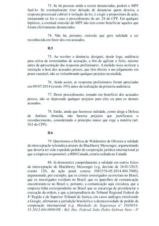 73. Se há pessoas ainda a serem denunciadas, poderá o MPF
fazê-lo. Se eventualmente tiver deixado de denunciar quem deveria, a
resposta processual cabível à violação da lei, é exigir a propositura da ação,
instaurando se for o caso o procedimento do art. 28 do CPP. Em qualquer
hipótese, a eventual omissão do MPF não tem como beneficiar aqueles que
foram efetivamente denunciados.
74. Não há, portanto, omissão que gere nulidade a ser
reconhecida em favor dos ora acusados.
II.5
75. Ao receber a denúncia, designei, desde logo, audiência
para oitiva de testemunhas de acusação, a fim de agilizar o feito, mesmo
antes da apresentação das respostas preliminares. A medida visou acelerar a
instrução a bem dos acusados presos, que têm direito a um julgamento em
prazo razoável, não se vislumbrando qualquer prejuízo na medida.
76. Ainda assim, as respostas preliminares foram apreciadas
em 09/07/2014 (evento 393) antes da realização da primeira audiência.
77. Deste procedimento, tomado em benefício dos acusados
presos, não se depreende qualquer prejuízo para eles ou para os demais
acusados.
78. Então, ainda que houvesse nulidade, como alega a Defesa
de Antônio Almeida, não haveria prejuízo que justificasse o
reconhecimento, considerando o princípio maior que rege a matéria (art.
563 do CPP).
II.6
79. Questionou a Defesa de Waldomiro de Oliveira a validade
da interceptação telemática através do Blackberry Messenger, argumentando
que deveria ter sido expedido pedido de cooperação jurídica internacional já
que a empresa responsável, a RIM Canadá, estaria sediada no Canadá.
80. Já demonstrei cumpridamente a validade em outros feitos
da interceptação do Blackberry Messenger (v.g. decisão de 26/01/2015,
evento 120, da ação penal conexa 5083376-05.2014.404.7000),
argumentado, por exemplo, que os crimes investigados ocorreram no Brasil,
que os investigados residiam no Brasil, que os aparelhos de comunicação
encontravam-se no Brasil e, portanto, a comunicação aqui circulava, que a
empresa tinha correspondente no Brasil que se encarrega de providenciar a
execução da ordem, e que a jurisprudência do Tribunal Regional Federal da
4ª Região e do Superior Tribunal de Justiça, em casos análogos envolvendo
a Google, afirmaram a jurisdição brasileira e a desnecessidade de pedido de
cooperação internacional (v.g. Mandado de Segurança nº 5030054-
55.2013.404.0000/PR - Rel. Des. Federal João Pedro Gebran Neto - 8ª
 