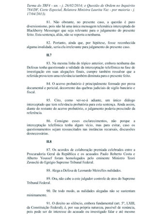 Turma do TRF4 - un. - j. 26/02/2014; e Questão de Ordem no Inquérito
784/DF, Corte Especial, Relatora Ministra Laurita Vaz - por maioria - j.
17/04/2013).
81. Não obstante, no presente caso, a questão é puro
diversionismo, pois não há uma única mensagem telemática interceptada do
Blackberry Messenger que seja relevante para o julgamento do presente
feito. Esta sentença, aliás, não se reporta a nenhuma.
82. Portanto, ainda que, por hipótese, fosse reconhecida
alguma invalidade, seria ela irrelevante para julgamento do presente caso.
II.7
83. Na mesma linha do tópico anterior, embora nenhuma das
Defesas tenha questionado a validade da interceptação telefônica na fase de
investigação em suas alegações finais, cumpre também ressalvar que a
referida prova tem uma relevância também diminuta para o presente feito.
84. O acervo probatório é principalmente formado por prova
documental e pericial, decorrente das quebras judiciais de sigilo bancário e
fiscal.
85. Cito, como ver-se-á adiante, um único diálogo
interceptado que tem relevância probatória para esta sentença. Ainda assim,
diante do restante do acervo probatório, o julgamento poderia prescindir da
referência.
86. Consigno esses esclarecimentos, não porque a
interceptação telefônica tenha algum vício, mas para evitar, caso os
questionamentos sejam ressuscitados nas instâncias recursais, discussões
desnecessárias.
II.8
87. Os acordos de colaboração premiada celebrados entre a
Procuradoria Geral da República e os acusados Paulo Roberto Costa e
Alberto Youssef foram homologados pelo eminente Ministro Teori
Zavascki do Egrégio Supremo Tribunal Federal.
88. Alega a Defesa de Leonardo Meirelles nulidades.
89. Ora, não cabe a este julgador controle de atos do Supremo
Tribunal Federal.
90. De todo modo, as nulidades alegadas não se sustentam
minimamente.
91. O direito ao silêncio, embora fundamental (art. 5º, LXIII,
da Constituição Federal), é, por sua própria natureza, passível de renúncia,
pois pode ser do interesse do acusado ou investigado falar e até mesmo
 