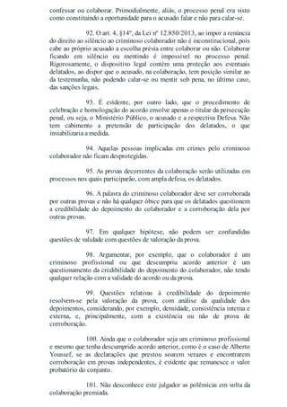 confessar ou colaborar. Primodialmente, aliás, o processo penal era visto
como constituindo a oportunidade para o acusado falar e não para calar-se.
92. O art. 4, §14º, da Lei nº 12.850/2013, ao impor a renúncia
do direito ao silêncio ao criminoso colaborador não é inconstitucional, pois
cabe ao próprio acusado a escolha prévia entre colaborar ou não. Colaborar
ficando em silêncio ou mentindo é impossível no processo penal.
Rigorosamente, o dispositivo legal contém uma proteção aos eventuais
delatados, ao dispor que o acusado, na colaboração, tem posição similar ao
da testemunha, não podendo calar-se ou mentir sob pena, no último caso,
das sanções legais.
93. É evidente, por outro lado, que o procedimento de
celebração e homologação do acordo envolve apenas o titular da persecução
penal, ou seja, o Ministério Público, o acusado e a respectiva Defesa. Não
tem cabimento a pretensão de participação dos delatados, o que
inviabilizaria a medida.
94. Aquelas pessoas implicadas em crimes pelo criminoso
colaborador não ficam desprotegidas.
95. As provas decorrentes da colaboração serão utilizadas em
processos nos quais participarão, com ampla defesa, os delatados.
96. A palavra do criminoso colaborador deve ser corroborada
por outras provas e não há qualquer óbice para que os delatados questionem
a credibilidade do depoimento do colaborador e a corroboração dela por
outras provas.
97. Em qualquer hipótese, não podem ser confundidas
questões de validade com questões de valoração da prova.
98. Argumentar, por exemplo, que o colaborador é um
criminoso profissional ou que descumpriu acordo anterior é um
questionamento da credibilidade do depoimento do colaborador, não tendo
qualquer relação com a validade do acordo ou da prova.
99. Questões relativas à credibilidade do depoimento
resolvem-se pela valoração da prova, com análise da qualidade dos
depoimentos, considerando, por exemplo, densidade, consistência interna e
externa, e, principalmente, com a existência ou não de prova de
corroboração.
100. Ainda que o colaborador seja um criminoso profissional
e mesmo que tenha descumprido acordo anterior, como é o caso de Alberto
Youssef, se as declarações que prestou soarem verazes e encontrarem
corroboração em provas independentes, é evidente que remanesce o valor
probatório do conjunto.
101. Não desconhece este julgador as polêmicas em volta da
colaboração premiada.
 