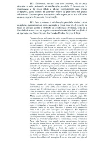 102. Entretanto, mesmo vista com reservas, não se pode
descartar o valor probatório da colaboração premiada. É instrumento de
investigação e de prova válido e eficaz, especialmente para crimes
complexos, como crimes de colarinho branco ou praticados por grupos
criminosos, devendo apenas serem observadas regras para a sua utilização,
como a exigência de prova de corroboração.
103. Sem o recurso à colaboração premiada, vários crimes
complexos permaneceriam sem elucidação e prova possível. A respeito de
todas as críticas contra o instituto da colaboração premiada, toma-se a
liberdade de transcrever os seguintes comentários do Juiz da Corte Federal
de Apelações do Nono Circuito dos Estados Unidos, Stephen S. Trott:
"Apesar disso e a despeito de todos os problemas que acompanham
a utilização de criminosos como testemunhas, o fato que importa é
que policiais e promotores não podem agir sem eles,
periodicamente. Usualmente, eles dizem a pura verdade e
ocasionalmente eles devem ser usados na Corte. Se fosse adotada
uma política de nunca lidar com criminosos como testemunhas de
acusação, muitos processos importantes - especialmente na área de
crime organizado ou de conspiração - nunca poderiam ser levados
às Cortes. Nas palavras do Juiz Learned Hand em United States v.
Dennis, 183 F.2d 201 (2d Cir. 1950) aff´d, 341 U.S. 494 (1951):
'As Cortes têm apoiado o uso de informantes desde tempos
imemoriais; em casos de conspiração ou em casos nos quais o crime
consiste em preparar para outro crime, é usualmente necessário
confiar neles ou em cúmplices porque os criminosos irão quase
certamente agir às escondidas.' Como estabelecido pela Suprema
Corte: 'A sociedade não pode dar-se ao luxo de jogar fora a prova
produzida pelos decaídos, ciumentos e dissidentes daqueles que
vivem da violação da lei' (On Lee v. United States, 343 U.S. 747,
756 1952).
Nosso sistema de justiça requer que uma pessoa que vai
testemunhar na Corte tenha conhecimento do caso. É um fato
singelo que, freqüentemente, as únicas pessoas que se qualificam
como testemunhas para crimes sérios são os próprios criminosos.
Células de terroristas e de clãs são difíceis de penetrar. Líderes da
Máfia usam subordinados para fazer seu trabalho sujo. Eles
permanecem em seus luxuosos quartos e enviam seus soldados para
matar, mutilar, extorquir, vender drogas e corromper agentes
públicos. Para dar um fim nisso, para pegar os chefes e arruinar
suas organizações, é necessário fazer com que os subordinados
virem-se contra os do topo. Sem isso, o grande peixe permanece
livre e só o que você consegue são bagrinhos. Há bagrinhos
criminosos com certeza, mas uma de suas funções é assistir os
grandes tubarões para evitar processos. Delatores, informantes,
co-conspiradores e cúmplices são, então, armas indispensáveis na
batalha do promotor em proteger a comunidade contra criminosos.
Para cada fracasso como aqueles acima mencionados, há marcas
de trunfos sensacionais em casos nos quais a pior escória foi
chamada a depor pela Acusação. Os processos do famoso
Estrangulador de Hillside, a Vovó da Máfia, o grupo de
espionagem de Walker-Whitworth, o último processo contra John
Gotti, o primeiro caso de bomba do World Trade Center, e o caso
da bomba do Prédio Federal da cidade de Oklahoma, são alguns
poucos dos milhares de exemplos de casos nos quais esse tipo de
 
