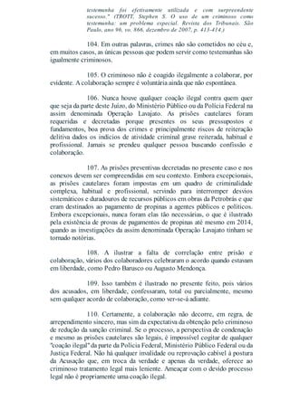 testemunha foi efetivamente utilizada e com surpreendente
sucesso." (TROTT, Stephen S. O uso de um criminoso como
testemunha: um problema especial. Revista dos Tribunais. São
Paulo, ano 96, vo. 866, dezembro de 2007, p. 413-414.)
104. Em outras palavras, crimes não são cometidos no céu e,
em muitos casos, as únicas pessoas que podem servir como testemunhas são
igualmente criminosos.
105. O criminoso não é coagido ilegalmente a colaborar, por
evidente. Acolaboração sempre é voluntária ainda que não espontânea.
106. Nunca houve qualquer coação ilegal contra quem quer
que seja da parte deste Juízo, do Ministério Público ou da Polícia Federal na
assim denominada Operação Lavajato. As prisões cautelares foram
requeridas e decretadas porque presentes os seus pressupostos e
fundamentos, boa prova dos crimes e principalmente riscos de reiteração
delitiva dados os indícios de atividade criminal grave reiterada, habitual e
profissional. Jamais se prendeu qualquer pessoa buscando confissão e
colaboração.
107. As prisões preventivas decretadas no presente caso e nos
conexos devem ser compreendidas em seu contexto. Embora excepcionais,
as prisões cautelares foram impostas em um quadro de criminalidade
complexa, habitual e profissional, servindo para interromper desvios
sistemáticos e duradouros de recursos públicos em obras da Petrobrás e que
eram destinados ao pagamento de propinas a agentes públicos e políticos.
Embora excepcionais, nunca foram elas tão necessárias, o que é ilustrado
pela existência de provas de pagamentos de propinas até mesmo em 2014,
quando as investigações da assim denominada Operação Lavajato tinham se
tornado notórias.
108. A ilustrar a falta de correlação entre prisão e
colaboração, vários dos colaboradores celebraram o acordo quando estavam
em liberdade, como Pedro Barusco ou Augusto Mendonça.
109. Isso também é ilustrado no presente feito, pois vários
dos acusados, em liberdade, confessaram, total ou parcialmente, mesmo
sem qualquer acordo de colaboração, como ver-se-á adiante.
110. Certamente, a colaboração não decorre, em regra, de
arrependimento sincero, mas sim da expectativa da obtenção pelo criminoso
de redução da sanção criminal. Se o processo, a perspectiva de condenação
e mesmo as prisões cautelares são legais, é impossível cogitar de qualquer
"coação ilegal"da parte da Polícia Federal, Ministério Público Federal ou da
Justiça Federal. Não há qualquer invalidade ou reprovação cabível à postura
da Acusação que, em troca da verdade e apenas da verdade, oferece ao
criminoso tratamento legal mais leniente. Ameaçar com o devido processo
legal não é propriamente uma coação ilegal.
 