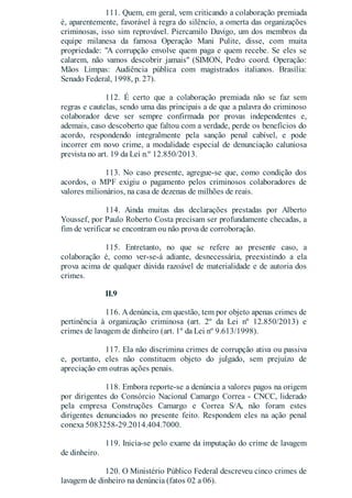 111. Quem, em geral, vem criticando a colaboração premiada
é, aparentemente, favorável à regra do silêncio, a omerta das organizações
criminosas, isso sim reprovável. Piercamilo Davigo, um dos membros da
equipe milanesa da famosa Operação Mani Pulite, disse, com muita
propriedade: "A corrupção envolve quem paga e quem recebe. Se eles se
calarem, não vamos descobrir jamais" (SIMON, Pedro coord. Operação:
Mãos Limpas: Audiência pública com magistrados italianos. Brasília:
Senado Federal, 1998, p. 27).
112. É certo que a colaboração premiada não se faz sem
regras e cautelas, sendo uma das principais a de que a palavra do criminoso
colaborador deve ser sempre confirmada por provas independentes e,
ademais, caso descoberto que faltou com a verdade, perde os benefícios do
acordo, respondendo integralmente pela sanção penal cabível, e pode
incorrer em novo crime, a modalidade especial de denunciação caluniosa
prevista no art. 19 da Lei n.º 12.850/2013.
113. No caso presente, agregue-se que, como condição dos
acordos, o MPF exigiu o pagamento pelos criminosos colaboradores de
valores milionários, na casa de dezenas de milhões de reais.
114. Ainda muitas das declarações prestadas por Alberto
Youssef, por Paulo Roberto Costa precisam ser profundamente checadas, a
fim de verificar se encontram ou não prova de corroboração.
115. Entretanto, no que se refere ao presente caso, a
colaboração é, como ver-se-á adiante, desnecessária, preexistindo a ela
prova acima de qualquer dúvida razoável de materialidade e de autoria dos
crimes.
II.9
116. Adenúncia, em questão, tem por objeto apenas crimes de
pertinência à organização criminosa (art. 2º da Lei nº 12.850/2013) e
crimes de lavagem de dinheiro (art. 1º da Lei nº 9.613/1998).
117. Ela não discrimina crimes de corrupção ativa ou passiva
e, portanto, eles não constituem objeto do julgado, sem prejuízo de
apreciação em outras ações penais.
118. Embora reporte-se a denúncia a valores pagos na origem
por dirigentes do Consórcio Nacional Camargo Correa - CNCC, liderado
pela empresa Construções Camargo e Correa S/A, não foram estes
dirigentes denunciados no presente feito. Respondem eles na ação penal
conexa 5083258-29.2014.404.7000.
119. Inicia-se pelo exame da imputação do crime de lavagem
de dinheiro.
120. O Ministério Público Federal descreveu cinco crimes de
lavagem de dinheiro na denúncia (fatos 02 a 06).
 