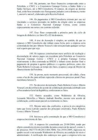 145. Há, portanto, um fluxo financeiro comprovado entre a
Petrobrás, o CNCC e a Construtora Camargo Correa, a Sanko Sider e a
Sanko Serviços, até a MO Consultoria. O repasse, da origem ao destino
final, estão bem retratados nos fluxogramas juntados com a denúncia, evento
1, anexo4 e anexo5, elaborados pela Receita Federal.
146. Os pagamentos à MO Consultoria estavam por sua vez
vinculados a serviços prestados no âmbito da relação entre as empresas
Sanko e o Consórcio Nacional Camargo Correa, como consta
expressamente nas notas e no contrato referido.
147. Esse fluxo compreende a primeira parte do ciclo da
lavagem de dinheiro e os fatos 02 e 03 da denúncia.
148. A tese da Acusação é simples, no sentido, de que os
repasses à MO Consultoria não tinham causa lícita, pois a empresa seria
controlada de fato por Alberto Youssef e não teria prestado qualquer serviço
real a quem quer que seja.
149. Os repasses constituiriam mero artifício de ocultação e
dissimulação de valores pagos em excedente pela Petrobrás ao Consórcio
Nacional Camargo Correa - CNCC e à própria Camargo Correa
relativamente à obra contratada na RNEST e tinham como destino final o
pagamento de propina à agentes públicos e a agentes políticos, entre eles
Paulo Roberto Costa que, ao tempo dos fatos, ocupava o cargo de Diretor de
Abastecimento da Petrobrás.
150. As provas, neste momento processual, são cabais, claras
como a luz do dia, para utilizar expressão clássica no processo penal ("luce
meridiana clariores").
151. No decorrer da instrução, Paulo Roberto Costa e Alberto
Youssef, em decorrência de acordo de colaboração premiada celebrado com
a Procuradoria Geral da República, confessaram os fatos.
152. Outros acusados, como Waldomiro de Oliveira,
Leonardo Meirelles e Márcio Andrade Bonilho, mesmo sem acordo de
colaboração, confessaram parcial ou totalmente os fatos.
153. Mesmo antes das confissões, a prova já era categórica,
tanto que levou à prisão cautelar dos principais envolvidos, Paulo Roberto
Costa e Alberto Youssef.
154. Iniciou-se pela constatação de que a MO Consultoria é
empresa inexistente de fato.
155. A empresa foi constituída em 25/08/2004, tendo por
objeto consultoria técnica (certidão da junta comercial do anexo2, evento 1,
do processo 5027775-48.2013.404.7000). Em 29/01/2009, ingressou no
quadro social o ora acusado Waldomiro de Oliveira, na condição de sócio e
administrador. A verificação dos endereços nos quais a empresa teria sua
 