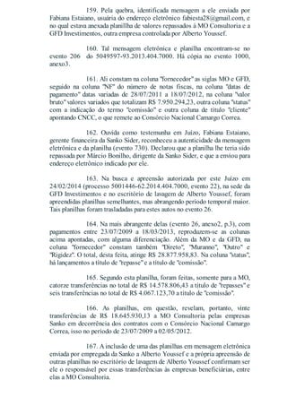 159. Pela quebra, identificada mensagem a ele enviada por
Fabiana Estaiano, usuária do endereço eletrônico fabiesta28@gmail.com, e
no qual estava anexada planillha de valores repassados à MO Consultoria e a
GFD Investimentos, outra empresa controlada por Alberto Youssef.
160. Tal mensagem eletrônica e planilha encontram-se no
evento 206 do 5049597-93.2013.404.7000. Há cópia no evento 1000,
anexo3.
161. Ali constam na coluna "fornecedor"as siglas MO e GFD,
seguido na coluna "NF" do número de notas fiscas, na coluna "datas de
pagamento" datas variadas de 28/07/2011 a 18/07/2012, na coluna "valor
bruto"valores variados que totalizam R$ 7.950.294,23, outra coluna "status"
com a indicação do termo "comissão" e outra coluna de título "cliente"
apontando CNCC, o que remete ao Consórcio Nacional Camargo Correa.
162. Ouvida como testemunha em Juízo, Fabiana Estaiano,
gerente financeira da Sanko Sider, reconheceu a autenticidade da mensagem
eletrônica e da planilha (evento 730). Declarou que a planilha lhe teria sido
repassada por Márcio Bonilho, dirigente da Sanko Sider, e que a enviou para
endereço eletrônico indicado por ele.
163. Na busca e apreensão autorizada por este Juízo em
24/02/2014 (processo 5001446-62.2014.404.7000, evento 22), na sede da
GFD Investimentos e no escritório de lavagem de Alberto Youssef, foram
apreendidas planilhas semelhantes, mas abrangendo período temporal maior.
Tais planilhas foram trasladadas para estes autos no evento 26.
164. Na mais abrangente delas (evento 26, anexo2, p.3), com
pagamentos entre 23/07/2009 a 18/03/2013, reproduzem-se as colunas
acima apontadas, com alguma diferenciação. Além da MO e da GFD, na
coluna "fornecedor" constam também "Direto", "Muranno", "Outro" e
"Rigidez". O total, desta feita, atinge R$ 28.877.958,83. Na coluna "status",
há lançamentos a título de "repasse"e a título de "comissão".
165. Segundo esta planilha, foram feitas, somente para a MO,
catorze transferências no total de R$ 14.578.806,43 a título de "repasses"e
seis transferências no total de R$ 4.067.123,70 a título de "comissão".
166. As planilhas, em questão, revelam, portanto, vinte
transferências de R$ 18.645.930,13 a MO Consultoria pelas empresas
Sanko em decorrência dos contratos com o Consórcio Nacional Camargo
Correa, isso no período de 23/07/2009 a 02/05/2012.
167. A inclusão de uma das planilhas em mensagem eletrônica
enviada por empregada da Sanko a Alberto Youssef e a própria apreensão de
outras planilhas no escritório de lavagem de Alberto Youssef confirmam ser
ele o responsável por essas transferências às empresas beneficiárias, entre
elas a MO Consultoria.
 