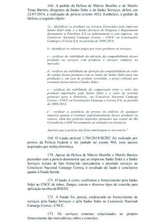 168. A pedido da Defesa de Márcio Bonilho e de Murilo
Tenas Barrios, dirigentes da Sanko Sider e da Sanko Serviços, deferi, em
22/07/2014, a realização de perícia (evento 482). Estabeleci, a pedido da
Defesa, o seguinte objeto:
"a - identificar os produtos ou serviços fornecidos pela empresas
Sanko Sider Ltda. e a Sanko Serviços de Pesquisa e Mapeamento
diretamente à Petrobras S/A ou indiretamente a esta empresa, via
Consórcio Nacional Camargo Correa - CNCC ou Construções
Camargo e Correa S/A, no período de 2009-2014;
b - identificar os valores pagos por esses produtos ou serviços;
c - verificar da viabilidade da aferição da compatibilidade desses
produtos ou serviços com produtos e serviços similares no
mercado;
d - verificar da viabilidade da aferição da compatibilidade do valor
de vendas desses produtos com os custos da Sanko Sider para sua
produção e, em caso de produto revendido, o preço cobrado por
eventuais fornecedores à Sanko Sider;
e - verificar da viabilidade da comparação entre o valor dos
produtos importados pela Sanko Sider e o valor de revenda
posterior para a Petrobrás, via Consórcio Nacional Camargo
Correa - CNCC ou Construções Camargo e Correa S/A, no período
de 2009-2014;
f - verificar a existência de provas ou indícios de qualquer
natureza quanto à eventual superfaturamento desses produtos ou
valores, além dos próprios depósitos efetuados nas contas da Mo
Consultoria e GDF Investimentos já relatados na denúncia.
Autorizo que a perícia seja feita amostragem se necessário."
169. O Laudo pericial 1.786/2014/SETEC foi realizado por
peritos da Polícia Federal e foi juntado no evento 968, com anexos
arquivados por mídia eletrônica.
170. Apesar da Defesa de Márcio Bonilho e Murilo Barrios
pretender com a perícia demonstrar que as empresas Sanko Sider e a Sanko
Serviços teriam de fato fornecido mercadorias e prestado serviços ao
Consórcio Nacional Camargo Correa, o resultado do laudo é conclusivo
quanto à fraude havida.
171. O laudo, é certo, confirmou o fornecimento pela Sanko
Sider ao CNCC de tubos, flanges, curvas e diversos tipos de conexão para
aplicação na obra da RNEST.
172. A fraude foi, porém, evidenciada no fornecimento de
serviços pela Sanko Serviços e pela Sanko Sider ao Consórcio Nacional
Camargo Correa - CNCC.
173. Os serviços estariam relacionados ao próprio
fornecimento das mercadorias, tubos e conexões.
 