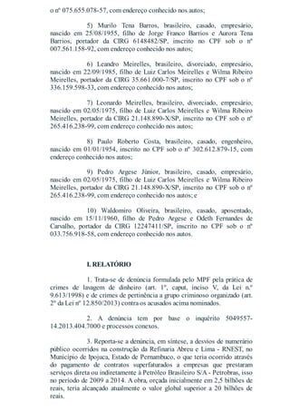 o nº 075.655.078-57, com endereço conhecido nos autos;
5) Murilo Tena Barros, brasileiro, casado, empresário,
nascido em 25/08/1955, filho de Jorge Franco Barrios e Aurora Tena
Barrios, portador da CIRG 6148482/SP, inscrito no CPF sob o nº
007.561.158-92, com endereço conhecido nos autos;
6) Leandro Meirelles, brasileiro, divorciado, empresário,
nascido em 22/09/1985, filho de Luiz Carlos Meirelles e Wilma Ribeiro
Meirelles, portador da CIRG 35.661.000-7/SP, inscrito no CPF sob o nº
336.159.598-33, com endereço conhecido nos autos;
7) Leonardo Meirelles, brasileiro, divorciado, empresário,
nascido em 02/05/1975, filho de Luiz Carlos Meirelles e Wilma Ribeiro
Meirelles, portador da CIRG 21.148.890-X/SP, inscrito no CPF sob o nº
265.416.238-99, com endereço conhecido nos autos;
8) Paulo Roberto Costa, brasileiro, casado, engenheiro,
nascido em 01/01/1954, inscrito no CPF sob o nº 302.612.879-15, com
endereço conhecido nos autos;
9) Pedro Argese Júnior, brasileiro, casado, empresário,
nascido em 02/05/1975, filho de Luiz Carlos Meirelles e Wilma Ribeiro
Meirelles, portador da CIRG 21.148.890-X/SP, inscrito no CPF sob o nº
265.416.238-99, com endereço conhecido nos autos; e
10) Waldomiro Oliveira, brasileiro, casado, aposentado,
nascido em 15/11/1960, filho de Pedro Argese e Odeth Fernandes de
Carvalho, portador da CIRG 12247411/SP, inscrito no CPF sob o nº
033.756.918-58, com endereço conhecido nos autos.
I. RELATÓRIO
1. Trata-se de denúncia formulada pelo MPF pela prática de
crimes de lavagem de dinheiro (art. 1º, caput, inciso V, da Lei n.º
9.613/1998) e de crimes de pertinência a grupo criminoso organizado (art.
2º da Lei nº 12.850/2013) contra os acusados acima nominados.
2. A denúncia tem por base o inquérito 5049557-
14.2013.404.7000 e processos conexos.
3. Reporta-se a denúncia, em síntese, a desvios de numerário
público ocorridos na construção da Refinaria Abreu e Lima - RNEST, no
Município de Ipojuca, Estado de Pernambuco, o que teria ocorrido através
do pagamento de contratos superfaturados a empresas que prestaram
serviços direta ou indiretamente à Petróleo Brasileiro S/A - Petrobras, isso
no período de 2009 a 2014. A obra, orçada inicialmente em 2,5 bilhões de
reais, teria alcançado atualmente o valor global superior a 20 bilhões de
reais.
 