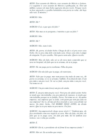 BETO: Esse assunto do Márcio, esse assunto do Márcio o Leitoso,
é o seguinte ó: esse assunto do Márcio é palhaçada, tá. Tirei um
milhão e pouco do meu bolso aqui pra dá pra vocês. Porque vocês
ia faze operação o caralho babababa essa porra ia volta. Até hoje
não veio. É mentira ?
MÁRCIO: Não.
BETO: Hã ?
MÁRCIO: E ai, o que que ele falo ?
BETO: Não mas eu te pergunto, é mentira o que eu falei ?
MÁRCIO: Não.
BETO: Hã ?
MÁRCIO: Não, num é não.
BETO: Ah, porra, tá doido bicho. Chega de dá o cú pra esses cara
bicho. Eu vo pra cima dele com tuda cara. Essas cara não é amigo
de ninguém. Vo pro caralho. Não quero nem sabe. Quero recebe.
MÁRCIO: Mas ele falo, não sei se ele tava meio comovido que se
tava no hospital, ele falo que ia te arruma, ele ia te paga.
BETO: Nã, me paga porra nenhuma. Filha da puta.
MÁRCIO: Ele não falo que ia paga, ele num num...
BETO: Falo que ia paga, mas num posso tira tudo de uma vez. Ah
porra vo arruma, vo ve se arrumo 2 milhão. É no final do mês. É um
pra mim e um pra você. Se vai se fude, um pra mim e um pra você.
Vai toma no cú.
MÁRCIO: Um pra mim (risos) um pra ele ainda.
BETO: É, um pra mim um pra você. Virei pra ele efalei assim: bicho
to tendo que vim trabalha, era pra mim tá de repouso, to tendo que
vim trabalha porque eu to fudido. Porra. Vai toma no cú. Ah minha
empresa, sua empresa que se foda, com quem que tem que fala na
sua empresa? Eu vo, ah mas pô fica enxendo o saco essa dívida vai
morre. Eu falei: bicho, VAI MORRE NEGO ANTES, da dívida
morre. Que eu to pra mata ou pra morre. Foi feio.
MÁRCIO: (incompreesível) chego nesse nível é ? Tambem meu, ele
fica enrolando com esse negócio ai cara. Mas ele fala, ele falo, ele
falo que ia te paga cara, ele falo pra mim. Sei lá tambem esse
Leitoso, vai e volta pa caralho.
BETO: É.
MÁRCIO: Ele tá, o presidente ele tá firme lá na empresa ainda ?
BETO: Não sei. Eu acredito que esteje.
 