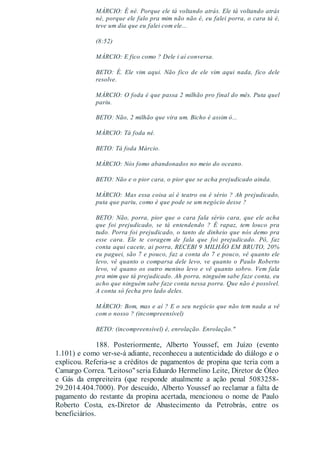 MÁRCIO: É né. Porque ele tá voltando atrás. Ele tá voltando atrás
né, porque ele falo pra mim não não é, eu falei porra, o cara tá é,
teve um dia que eu falei com ele...
(8:52)
MÁRCIO: E fico como ? Dele i aí conversa.
BETO: É. Ele vim aqui. Não fico de ele vim aqui nada, fico dele
resolve.
MÁRCIO: O foda é que passa 2 milhão pro final do mês. Puta quel
pariu.
BETO: Não, 2 milhão que vira um. Bicho é assim ó...
MÁRCIO: Tá foda né.
BETO: Tá foda Márcio.
MÁRCIO: Nós fomo abandonados no meio do oceano.
BETO: Não e o pior cara, o pior que se acha prejudicado ainda.
MÁRCIO: Mas essa coisa aí é teatro ou é sério ? Ah prejudicado,
puta que pariu, como é que pode se um negócio desse ?
BETO: Não, porra, pior que o cara fala sério cara, que ele acha
que foi prejudicado, se tá entendendo ? É rapaz, tem louco pra
tudo. Porra foi prejudicado, o tanto de dinheio que nós demo pra
esse cara. Ele te coragem de fala que foi prejudicado. Pô, faz
conta aqui cacete, ai porra, RECEBI 9 MILHÃO EM BRUTO, 20%
eu paguei, são 7 e pouco, faz a conta do 7 e pouco, vê quanto ele
levo, vê quanto o comparsa dele levo, ve quanto o Paulo Roberto
levo, vê quano os outro menino levo e vê quanto sobro. Vem fala
pra mim que tá prejudicado. Ah porra, ninguém sabe faze conta, eu
acho que ninguém sabe faze conta nessa porra. Que não é possível.
A conta só fecha pro lado deles.
MÁRCIO: Bom, mas e aí ? E o seu negócio que não tem nada a vê
com o nosso ? (incompreensível)
BETO: (incompreensível) é, enrolação. Enrolação."
188. Posteriormente, Alberto Youssef, em Juízo (evento
1.101) e como ver-se-á adiante, reconheceu a autenticidade do diálogo e o
explicou. Referia-se a créditos de pagamentos de propina que teria com a
Camargo Correa. "Leitoso"seria Eduardo Hermelino Leite, Diretor de Óleo
e Gás da empreiteira (que responde atualmente a ação penal 5083258-
29.2014.404.7000). Por descuido, Alberto Youssef ao reclamar a falta de
pagamento do restante da propina acertada, mencionou o nome de Paulo
Roberto Costa, ex-Diretor de Abastecimento da Petrobrás, entre os
beneficiários.
 