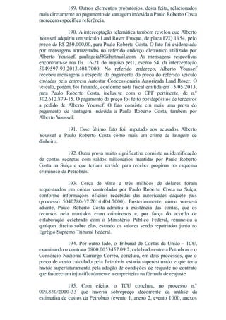 189. Outros elementos probatórios, desta feita, relacionados
mais diretamente ao pagamento de vantagem indevida a Paulo Roberto Costa
merecem específica referência.
190. A interceptação telemática também revelou que Alberto
Youssef adquiriu um veículo Land Rover Evoque, de placa FZQ 1954, pelo
preço de R$ 250.000,00, para Paulo Roberto Costa. O fato foi evidenciado
por mensagens armazenadas no referido enderço eletrônico utilizado por
Alberto Youssef, paulogoia58@hotmail.com. As mensagens respectivas
encontram-se nas fls. 16-21 do arquivo pet1, evento 54, da interceptação
5049597-93.2013.404.7000. No referido endereço, Alberto Youssef
recebeu mensagens a respeito do pagamento do preço do referido veículo
enviadas pela empresa Autostar Concessionária Autorizada Land Rover. O
veículo, porém, foi faturado, conforme nota fiscal emitida em 15/05/2013,
para Paulo Roberto Costa, inclusive com o CPF pertinente, de n.º
302.612.879-15. O pagamento do preço foi feito por depósitos de terceiros
a pedido de Alberto Youssef. O fato consiste em mais uma prova do
pagamento de vantagem indevida a Paulo Roberto Costa, também por
Alberto Youssef.
191. Esse último fato foi imputado aos acusados Alberto
Youssef e Paulo Roberto Costa como mais um crime de lavagem de
dinheiro.
192. Outra prova muito significativa consiste na identificação
de contas secretas com saldos milionários mantidas por Paulo Roberto
Costa na Suíça e que teriam servido para receber propinas no esquema
criminoso da Petrobrás.
193. Cerca de vinte e três milhões de dólares foram
sequestrados em contas controladas por Paulo Roberto Costa na Suíça,
conforme informações oficiais recebidas das autoridades daquele país
(processo 5040280-37.2014.404.7000). Posteriormente, como ver-se-á
adiante, Paulo Roberto Costa admitiu a existência das contas, que os
recursos nela mantidos eram criminosos e, por força do acordo de
colaboração celebrado com o Ministério Público Federal, renunciou a
qualquer direito sobre elas, estando os valores sendo repatriados junto ao
Egrégio Supremo Tribunal Federal.
194. Por outro lado, o Tribunal de Contas da União - TCU,
examinando o contrato 0800.0053457.09.2, celebrado entre a Petrobrás e o
Consórcio Nacional Camargo Correa, concluiu, em dois processos, que o
preço de custo calculado pela Petrobrás estaria superestimado e que teria
havido superfaturamento pela adoção de condições de reajuste no contrato
que favoreciam injustificadamente a empreiteira na fórmula de reajuste
195. Com efeito, o TCU concluiu, no processo n.º
009.830/2010-33 que haveria sobrepreço decorrente da análise da
estimativa de custos da Petrobras (evento 1, anexo 2, evento 1000, anexos
 