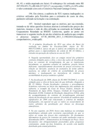 44, 45, e mídia arquivada em Juízo). O sobrepreço foi estimado entre R$
207.956.051,72 a R$ 446.217.623,17, ou seja entre 13,08% e 6,10% sobre
o valor contratado com com o Consórcio Nacional Camargo Correa.
196. Em síntese, a auditoria do TCU reputou inadequados os
critérios utilizados pela Petrobrás para a estimativa do custo da obra,
parâmetro utilizado na licitação e na contratação.
197. Inviável reproduzir aqui os motivos, por sua extensão,
tratando-se de várias questões técnicas alusivas à estimativa dos preços dos
materiais, insumos e mão de obra utilizadas na construção da Unidade de
Coqueamento Retardado na RNEST. Limito-me, quanto ao ponto em
transcrever o seguinte trecho de um dos relatórios de auditoria que compõe
o processo (arquivo 67-TC_003586_2011_1-19022014-Elementos
comprobatórios_evidên.pdf):
"5. A primeira fiscalização do TCU nas obras da Rnest foi
realizada no âmbito do Fiscobras/2008, objeto do TC-
008.472/2008-3, época em que se falava em estimativa de custos
globais para o empreendimento da ordem de R$ 10 bilhões, e
entrada em operação da refinaria no ano de 2011.
6. Naquela oportunidade, face ao estágio inicial dos primeiros
contratos firmados para a obra, o foco das ações de fiscalização
ficou no contrato de terraplenagem, do que se registraram,
inicialmente, os seguintes achados de auditoria: projeto básico
deficiente; superfaturamento decorrente de preços excessivos em
relação ao mercado; ausência de assinatura de termo aditivo;
ausência, no edital, de critério de aceitabilidade de preços
máximos; e inadequação ou inexistência de critérios de
aceitabilidade de preços unitários e global.
7. Na fiscalização de 2009, objeto do TC-009.758/2009-3, o custo
estimado para a obra já havia mais do que dobrado, chegando a
R$ 23 bilhões. Foram fiscalizados contratos e procedimentos
licitatórios referentes ao início das implantações das unidades da
refinaria, a exemplo da Casa de Força (Cafor), Estação de
Tratamento de Água (ETA), Tanques, Unidade de Coqueamento
Retardado (UCR), Unidade de Destilação Atmosférica (UDA), além
do acompanhamento do contrato de terraplenagem, principal
objeto da fiscalização do ano anterior. O achado de auditoria mais
significativo de 2009 está relacionado a critérios de medição
inadequados, em especial no que se refere ao ressarcimento de
custos advindos da paralisação por chuvas ou descargas
atmosféricas.
8. No ano seguinte, em 2010, houve uma mudança na estratégia
metodológica adotada pela secretaria especializada no que se
refere ao exame dos preços das contratações. Os documentos
informativos de preços de contratos até então analisados eram os
denominados DFPs – Demonstrativos de Formação de Preço. Esses
documentos são obrigatoriamente preenchidos pelos propensos
contratantes, ainda em fase licitatória, de acordo com modelo
distribuído pela estatal petroleira.
 