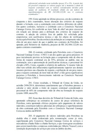 referencial calculado neste trabalho (peças 52 a 55). A partir daí,
foi possível comparar os valores pagos até o momento a título de
reajuste contratual com os valores considerados devidos pela
equipe de auditoria. O resultado obtido foi um indício de
superfaturamento de R$ 242.886.122,06 nos 4 contratos
examinados."
199. Como apontado no último processo, em dez contratos de
cinquenta e dois examinados, houve alteração dos critérios de reajuste
durante a licitação, com a contratação com critérios diferentes do edital.
Em quatro contratos, inclusive o celebrado com o Consórcio Nacional
Camargo Correa, foi conferido ao item "mão de obra" um peso excessivo
em relação aos demais para a definição dos critérios de reajuste do
contrato. A adoção do critério fora do padrão foi solicitada pelas
empreiteiras sem justificativa técnica e não foi objeto de verificação
técnica pela Petrobras. Em decorrência da atribuição ao componente mão de
obra de um peso maior do que o padrão nos contratos da Petrobrás, foi
apurado, pelo Relatório de Auditoria, prejuízo de R$ 242.886.122,06 nos
quatro contratos examinados.
200. O contrato celebrado pela Petrobrás com o Consórcio
Nacional Camargo Correa - CNCC é um dos quatro que gerou prejuízos. O
peso inicialmente previsto na licitação para o componente mão de obra na
forma do reajuste contratual era de 55%, próximo ao padrão, mas na
contratação, sem a apresentação de justificativas técnicas, o percentual foi
elevado a 80%. Como, segundo o relatório de auditoria, "o insumo 'mão de
obra' tem sofrido alta inflacionária significativamente superior aos demais
insumos previstos nas cláusulas de reajuste, a atribuição de um peso maior,
para o reajuste contratual, do item 'mão de obra'", o fato gerou significativos
prejuízos à Petrobrás e favorecimento indevido ao Consórcio Nacional
Camargo Correa - CNCC.
201. Como resultado, o Tribunal de Contas da União, no
acórdão 2496/2014, determinou cautelarmente que a Petrobras passasse a
calcular o valor devido a título de reajuste contratual considerando o
percentual de 60% do componente mão de obra na formação do reajuste
(evento 1000, anexo59).
202. Essas duas decisões do Tribunal de Contas da União, uma
apontando sobrepreço na estimativa de custos do preço referência da
Petrobras, outra apontando efetivos prejuízos pelo pagamento de valores
indevidos, constituem indícios adicionais do sobrepreço e superfaturamento
da obra contratada pela Petrobrás com o Consórcio Nacional Camargo
Correa no âmbito da RNEST.
203. O pagamento de valores indevidos pela Petrobras na
aludida obra é ainda evidenciado pela remuneração, como já visto,
superfaturada pelo Consórcio Nacional Camargo Correa de serviços e
mercadorias a Sanko Sider e a Sanko Serviços, o que visava gerar excedentes
para serem transferidos a empresas controladas por Alberto Youssef, com a
simulação da prestação de serviços por estas no âmbito da obra.
 