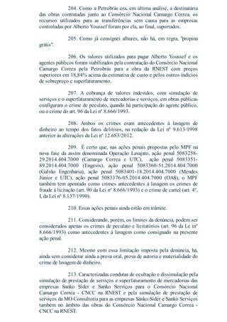 204. Como a Petrobrás era, em última análise, a destinatária
das obras contratadas junto ao Consórcio Nacional Camargo Correa, os
recursos utilizados para as transferências sem causa para as empresas
controladas por Alberto Youssef foram por ela, ao final, suportados.
205. Como já consignei alhures, não há, em regra, "propina
grátis".
206. Os valores utilizados para pagar Alberto Youssef e os
agentes públicos foram viabilizados pela contratação do Consórcio Nacional
Camargo Correa pela Petrobrás para a obra da RNEST com preços
superiores em 18,84% acima da estimativa de custo e pelos outros indícios
de sobrepreço e superfaturamento.
207. A cobrança de valores indevidos, com simulação de
serviços e o superfaturamento de mercadorias e serviços, em obras públicas
configuram o crime de peculato, quando há participação do agente público,
ou o crime do art. 96 da Lei nº 8.666/1993.
208. Ambos os crimes eram antecedentes à lavagem de
dinheiro ao tempo dos fatos delitivos, na redação da Lei nº 9.613/1998
anterior às alterações da Lei nº 12.683/2012.
209. É certo que, nas ações penais propostas pelo MPF na
nova fase da assim denominada Operação Lavajato, ação penal 5083258-
29.2014.404.7000 (Camargo Correa e UTC), ação penal 5083351-
89.2014.404.7000 (Engevix), ação penal 5083360-51.2014.404.7000
(Galvão Engenharia), ação penal 5083401-18.2014.404.7000 (Mendes
Júnior e UTC), ação penal 5083376-05.2014.404.7000 (OAS), o MPF
também tem apontado como crimes antecedentes à lavagem os crimes de
fraude à licitação (art. 90 da Lei nº 8.666/1993) e o crime de cartel (art. 4º,
I, da Lei nº 8.137/1990).
210. Essas ações penais ainda estão em trâmite.
211. Considerando, porém, os limites da denúncia, podem ser
considerados apenas os crimes de peculato e licitatórios (art. 96 da Le inº
8.666/1993) como antecedentes à lavagem como consignado na presente
ação penal.
212. Mesmo com essa limitação imposta pela denúncia, há,
ainda sem considerar ainda a prova oral, prova de autoria e materialidade do
crime de lavagem de dinheiro.
213. Caracterizadas condutas de ocultação e dissimulação pela
simulação de prestação de serviços e superfaturamento de mercadorias das
empresas Sanko Sider e Sanko Serviços para o Consórcio Nacional
Camargo Correa - CNCC na RNEST e pela simulação de prestação de
serviços da MO Consultoria para as empresas Sanko Sider e Sanko Serviços
também no âmbito das obras do Consórcio Nacional Camargo Correa -
CNCC na RNEST.
 
