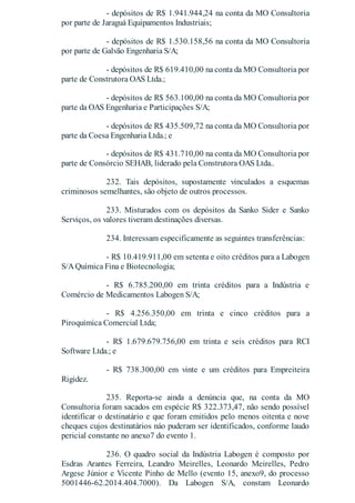 - depósitos de R$ 1.941.944,24 na conta da MO Consultoria
por parte de Jaraguá Equipamentos Industriais;
- depósitos de R$ 1.530.158,56 na conta da MO Consultoria
por parte de Galvão Engenharia S/A;
- depósitos de R$ 619.410,00 na conta da MO Consultoria por
parte de Construtora OAS Ltda.;
- depósitos de R$ 563.100,00 na conta da MO Consultoria por
parte da OAS Engenharia e Participações S/A;
- depósitos de R$ 435.509,72 na conta da MO Consultoria por
parte da Coesa Engenharia Ltda.; e
- depósitos de R$ 431.710,00 na conta da MO Consultoria por
parte de Consórcio SEHAB, liderado pela Construtora OAS Ltda..
232. Tais depósitos, supostamente vinculados a esquemas
criminosos semelhantes, são objeto de outros processos.
233. Misturados com os depósitos da Sanko Sider e Sanko
Serviços, os valores tiveram destinações diversas.
234. Interessam especificamente as seguintes transferências:
- R$ 10.419.911,00 em setenta e oito créditos para a Labogen
S/AQuímica Fina e Biotecnologia;
- R$ 6.785.200,00 em trinta créditos para a Indústria e
Comércio de Medicamentos Labogen S/A;
- R$ 4.256.350,00 em trinta e cinco créditos para a
Piroquímica Comercial Ltda;
- R$ 1.679.679.756,00 em trinta e seis créditos para RCI
Software Ltda.; e
- R$ 738.300,00 em vinte e um créditos para Empreiteira
Rigidez.
235. Reporta-se ainda a denúncia que, na conta da MO
Consultoria foram sacados em espécie R$ 322.373,47, não sendo possível
identificar o destinatário e que foram emitidos pelo menos oitenta e nove
cheques cujos destinatários náo puderam ser identificados, conforme laudo
pericial constante no anexo7 do evento 1.
236. O quadro social da Indústria Labogen é composto por
Esdras Arantes Ferreira, Leandro Meirelles, Leonardo Meirelles, Pedro
Argese Júnior e Vicente Pinho de Mello (evento 15, anexo9, do processo
5001446-62.2014.404.7000). Da Labogen S/A, constam Leonardo
 