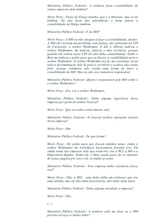 Ministério Público Federal:- A senhora fazia contabilidade de
outras empresas dele também?
Meire Poza:- Fazia da Graça Aranha, que é a Marsans, mas só da
holding. Eu não fazia das subsidiárias e fazia depois a
contabilidade da Malga também.
Ministério Público Federal:- E da MO?
Meire Poza:- A MO eu não cheguei a fazer a contabilidade, doutor.
A MO eles tiveram um problema com justiça, eles entraram na CPI
do Cachoeira, o senhor Waldomiro. E daí o Alberto indicou o
senhor Waldomiro, me indicou, indicou o meu escritório, porque
quando ele entrou nessa CPI ele não tinha contabilidade. Então o
Beto me indicou e pediu para que eu fizesse a contabilidade para o
senhor Waldomiro. O senhor Waldomiro foi lá, me contratou, levou
toda a documentação dele lá para o escritório e acabou não sendo
feito, porque realmente não existia uma forma de fazer a
contabilidade da MO. Mas eu não era contadora responsável.
Ministério Público Federal:- Quem é responsável pela MO então é
o senhor Waldomiro?
Meire Poza:- Era, era o senhor Waldomiro.
Ministério Público Federal:- Tinha alguma ingerência dessa
empresa por parte do senhor Youssef?
Meire Poza:- Que eu tenha conhecimento, não.
Ministério Público Federal:- O Youssef acabou operando através
dessa empresa?
Meire Poza:- Sim.
Ministério Público Federal:- De que forma?
Meire Poza:- Ele pedia para que fossem emitidas notas, então o
senhor Waldomiro ele trabalhava basicamente fazendo isso. Ele
emitia notas das empresas dele que eram três, era a RCI, a MO e a
Empreiteira Rigidez. Então ele, o Beto, pedia para ele as emissões
de notas, pagava por isso e ele só emitia as notas.
Ministério Público Federal:- Essa empresa tinha existência física,
real?
Meire Poza:- Não, a MO... uma delas tinha um endereço que era
uma salinha, mas ele não tinha funcionário, não tinha nada disso.
Ministério Público Federal:- Tinha alguma atividade a empresa?
Meire Poza:- Não.
(...)
Ministério Público Federal:- A senhora sabe me dizer se a MO
prestou serviços à Sanko Sider?
 